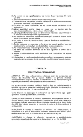 ALCALDIA ESPECIAL DE GIRARDOT - PLAN DE ORDENAMIENTO TERRITORIAL
NORMAS INTEGRALES
23.No cumplir con las especificaciones, de tiempo, lugar y ejercicio del evento
y/o feria.
24.Excederse en el término de realización del evento y/o feria.
25.Comercializar en los eventos y/o ferias bienes que no estén clasificados como
artesanales y servicios complementarios.
26.Construir en zonas restringidas por ser zonas verdes, recreativas o de
aislamiento.
27.Ubicar publicidad exterior visual en zonas que no cuenten con las
especificaciones técnicas y dimensiones determinadas.
28.Ubicar publicidad exterior visual con dimensiones mayores a las permitidas en
el articulo noveno de la presente reglamentación.
29.No respetar las condiciones visuales impuestas para publicidad exterior visual,
es decir utilizar más de dos colores.
30.No dejar el área de desplazamiento peatonal legalmente establecidas y
delimitadas.
31.Exhibir productos o mercancías en los áreas de espacio publico, fuera del
establecimiento comercial y/o puesto de trabajo en espacio público.
32.No cancelar dentro del plazo otorgado las multas impuestas
33.No retirar los pasacalles dentro de los dos días siguientes al término de su
permiso.
34.Atentar o dañar elementos y vías terminadas o en construcción del espacio
público.
35. Obstaculizar el transito peatonal con elementos fijos o temporales en andenes,
plazoletas, zonas verdes y demás elementos constitutivos del espacio publico.
CAPITULO 4
COMPETENCIA Y PROCEDIMIENTO
ARTICULO 170. Las contravenciones señaladas serán de competencia del
Instituto de Desarrollo Vial y Espacio Público. en primera instancia,
correspondiendo la segunda Instancia al señor Alcalde. Y se sancionaran bajo el
siguiente procedimiento, como procesos sumarios de Policía:
Las actuaciones se iniciaran a petición o de oficio. Una vez recibida la queja la
autoridad competente abocará el conocimiento de las diligencias y ordenara oír en
descargos al contraventor y /o representante legal.
En la diligencia de descargos el contraventor y/o representante legal podrá
aportar las pruebas que considere pertinentes.
Ejercido por el contraventor el derecho a la defensa, el competente aplicará la
sanción correspondiente, mediante resolución motivada a la cual se le concederán
los recursos de la vía gubernativa. Dicha resolución deberá emitirse dentro de los
diez (10) días hábiles siguientes al momento de recibirse la información de la
contravención.
PARAGRAFO 1: cuando la infracción se relacione con construcciones, el
competente en el auto de abocamiento procederá a ordenar como medida previa
el sellamiento de la obra, acto contra el cual no cabe recurso alguno.
PARAGRAFO 2: Cuando la infracción corresponda a establecimientos
comerciales, se aplicará el procedimiento dispuesto en la Ley 232 de 1995.
Pagina 42 de 121
 