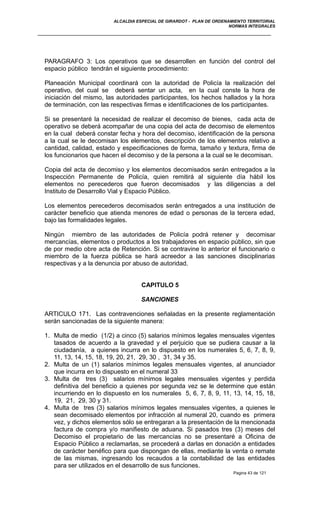ALCALDIA ESPECIAL DE GIRARDOT - PLAN DE ORDENAMIENTO TERRITORIAL
NORMAS INTEGRALES
PARAGRAFO 3: Los operativos que se desarrollen en función del control del
espacio público tendrán el siguiente procedimiento:
Planeación Municipal coordinará con la autoridad de Policía la realización del
operativo, del cual se deberá sentar un acta, en la cual conste la hora de
iniciación del mismo, las autoridades participantes, los hechos hallados y la hora
de terminación, con las respectivas firmas e identificaciones de los participantes.
Si se presentaré la necesidad de realizar el decomiso de bienes, cada acta de
operativo se deberá acompañar de una copia del acta de decomiso de elementos
en la cual deberá constar fecha y hora del decomiso, identificación de la persona
a la cual se le decomisan los elementos, descripción de los elementos relativo a
cantidad, calidad, estado y especificaciones de forma, tamaño y textura, firma de
los funcionarios que hacen el decomiso y de la persona a la cual se le decomisan.
Copia del acta de decomiso y los elementos decomisados serán entregados a la
Inspección Permanente de Policía, quien remitirá al siguiente día hábil los
elementos no perecederos que fueron decomisados y las diligencias a del
Instituto de Desarrollo Vial y Espacio Público.
Los elementos perecederos decomisados serán entregados a una institución de
carácter beneficio que atienda menores de edad o personas de la tercera edad,
bajo las formalidades legales.
Ningún miembro de las autoridades de Policía podrá retener y decomisar
mercancías, elementos o productos a los trabajadores en espacio público, sin que
de por medio obre acta de Retención. Si se contravine lo anterior el funcionario o
miembro de la fuerza pública se hará acreedor a las sanciones disciplinarias
respectivas y a la denuncia por abuso de autoridad.
CAPITULO 5
SANCIONES
ARTICULO 171. Las contravenciones señaladas en la presente reglamentación
serán sancionadas de la siguiente manera:
1. Multa de medio (1/2) a cinco (5) salarios mínimos legales mensuales vigentes
tasados de acuerdo a la gravedad y el perjuicio que se pudiera causar a la
ciudadanía, a quienes incurra en lo dispuesto en los numerales 5, 6, 7, 8, 9,
11, 13, 14, 15, 18, 19, 20, 21, 29, 30 , 31, 34 y 35.
2. Multa de un (1) salarios mínimos legales mensuales vigentes, al anunciador
que incurra en lo dispuesto en el numeral 33
3. Multa de tres (3) salarios mínimos legales mensuales vigentes y perdida
definitiva del beneficio a quienes por segunda vez se le determine que están
incurriendo en lo dispuesto en los numerales 5, 6, 7, 8, 9, 11, 13, 14, 15, 18,
19, 21, 29, 30 y 31.
4. Multa de tres (3) salarios mínimos legales mensuales vigentes, a quienes le
sean decomisado elementos por infracción al numeral 20, cuando es primera
vez, y dichos elementos sólo se entregaran a la presentación de la mencionada
factura de compra y/o manifiesto de aduana. Si pasados tres (3) meses del
Decomiso el propietario de las mercancías no se presentaré a Oficina de
Espacio Público a reclamarlas, se procederá a darlas en donación a entidades
de carácter benéfico para que dispongan de ellas, mediante la venta o remate
de las mismas, ingresando los recaudos a la contabilidad de las entidades
para ser utilizados en el desarrollo de sus funciones.
Pagina 43 de 121
 