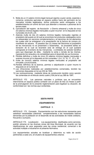 ALCALDIA ESPECIAL DE GIRARDOT - PLAN DE ORDENAMIENTO TERRITORIAL
NORMAS INTEGRALES
5. Multa de un (1) salario mínimo legal mensual vigente a quien venda, expenda o
comercie, productos agrícolas en espacio público fuera del perímetro de los
mercados móviles legalizados, dichos productos serán entregados a los
establecimientos sin animó de lucro que atiendan a menores o personas de la
tercera edad.
6. Cancelación del registro de Asociación o Gremio artesanal y multa de cinco
(5) salarios mínimos legales mensuales a quien incurran en lo dispuesto en los
numerales 22,23,24 y 25.
7. Además multa de dos (2) salarios mínimos legales mensuales vigentes al
propietario del puesto en el cual se encontrare los productos catalogados como
no artesanales y/o servicios complementarios y el decomiso de los elementos
los cuales sólo se entregaran a la presentación de la factura de compra y/o
manifiesto de aduana. Si pasados dos (2) meses del Decomiso el propietario
de las mercancías no se presentaré a reclamarlas, se procederá darlas en
donación de la cual se levantará acta de entrega en el cual quedará
consignado el inventario de las mercancías, a entidades de carácter benéfico
para que dispongan de ellas, mediante la venta o remate de las mismas,
ingresando los recaudos a la contabilidad para el desarrollo de sus funciones.
8. Perdida definitiva y multa de cinco (5) salarios mínimos legales mensuales a
quienes incurran en lo dispuesto en los numerales 1,2,4, 12, 16, 17, 27 y 28
9. multa de cinco(5) salarios mínimos legales mensuales al propietario del
inmueble y al anunciante.
10.Perdida definitiva de la licencia, permiso o adjudicación a quien incurra lo
dispuesto en el numeral 32
11. Las infracciones realizadas por establecimientos comerciales, tendrán las
sanciones dispuestas en la Ley 232 de 1995.
12.Las contravenciones mediante obras de construcción tendrán como sanción
las contenidas en el Articulo ciento cuatro (104) de la Ley 388 de 1997.
ARTICULO 172. Las personas naturales o jurídicas que se encuentren
interviniendo en espacio público contarán con un plazo de tres (3) meses a partir
de la promulgación de la presente reglamentación para legalizar su situación, de
conformidad con las normas aquí contenidas.
SEXTA PARTE
EQUIPAMIENTOS
CAPITULO 1.
ARTICULO 173. Concepto. Equipamientos son las estructuras necesarias para
satisfacer necesidades colectivas complementarias a las necesidades básicas
demandas por la población en el desarrollo de las actividades de índole cotidiano,
frecuente o suntuario.
ARTICULO 174. Localización . Los equipamientos clasificados como servicios,
podrán ubicarse en las diversas zonas del Area Municipal, de acuerdo con las
clasificaciones de usos asignados para las zonas residencial, comercial o de
actividad múltiple e industrial en el presente Normativa.
Los equipamientos actuales se localizan y determina su radio de acción
pertinentes a cada uno, en el plano de equipamientos urbanos
Pagina 44 de 121
 