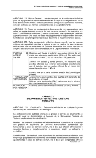 ALCALDIA ESPECIAL DE GIRARDOT - PLAN DE ORDENAMIENTO TERRITORIAL
NORMAS INTEGRALES
ARTICULO 175. Norma General. Las normas para los actuaciones urbanísticas
para los equipamientos son las establecidas en el capitulo correspondiente. Si se
trata de desarrollos mixtos, en los cuales el uso principal sea comercio o industria,
deberán ceñirse a las normas correspondientes al uso predominante.
ARTICULO 176. Todos los equipamientos deberán contar con parqueaderos para
cubrir su propia demanda como la de sus usuarios, en razón de una celda por
cada Quince metros cuadrados (15mts2) construidos, una (1) celda por cada dos
(2) habitaciones o una celda por cada tres (3) personas de capacidad de atención.
En todo caso se optará por la medida que determine el mayor numero de celdas.
ARTICULO 177. Todo equipamiento colectivo deberá cumplir con las normas
mínimas de seguridad colectiva e higiene y con los medios de evacuación en
edificaciones que se establecen el presente Normativa. Los casos que no se
acojan a esta disposición serán analizados por el Departamento de Planeación.
PUERTAS DE
ACCESO Y
SALIDA
Deberán abrir hacia el exterior con ancho mínimo de un
metro con cincuenta centímetros (1.50 m). No podrá ser
menor de un metro (1 m) por cada cien (100) personas.
Además del acceso y salida principal, es necesario dos
puertas laterales que estarán comunicadas directamente
con el exterior., con un ancho mínimo de un metro con
cuarenta centímetros (1.40 m).
Espacio libre en la parte posterior a razón de (0,60 m2) por
persona.
CIRCULACION
TRANSVERSAL
Ancho mínimo equivalente a tres cuartos (3/4) del ancho de
la circulación principal.
Mínimo cada veinticuatro (24m) metros con ancho mínimo
de ochenta centímetros (80 cm).
OCUPACIÓN
POR PERSONA
Cuarenta y cinco centímetros cuadrados (45 cm2) mínimo.
CAPITULO 2
EQUIPAMIENTOS RECREATIVOS TURISTICOS
HOTELEROS
ARTICULO 178. Clasificación. Estos establecimientos en cualquier lugar en
que se ubiquen se consideran uso restringido.
Los establecimientos públicos orientados a prestar el servicio de alojamiento se
acogerán para su denominación al Acuerdo de la Corporación Nacional de
Turismo con las siguientes clasificación:
Hoteles. Se clasifican como hotel los establecimientos hoteleros o de hospedaje
que prestan el alojamiento en unidades habitacionales constituidas por
habitaciones y áreas de servicio común, día a día; que ofrecen alimentación y
servicios básicos y complementarios o accesorios según su categoría y
modalidad.
Apartahoteles. Se clasifican como apartahotel los establecimientos hoteleros o de
hospedaje que prestan el alojamiento en unidades habitacionales constituidas por
apartamentos y áreas de servicio común, día a día o por temporadas, ofrecen
Pagina 45 de 121
 