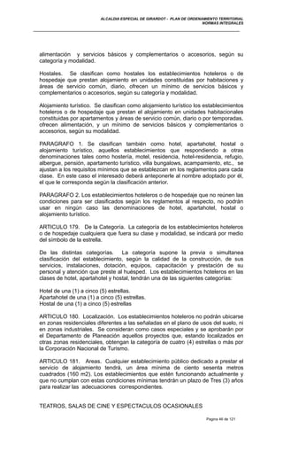 ALCALDIA ESPECIAL DE GIRARDOT - PLAN DE ORDENAMIENTO TERRITORIAL
NORMAS INTEGRALES
alimentación y servicios básicos y complementarios o accesorios, según su
categoría y modalidad.
Hostales. Se clasifican como hostales los establecimientos hoteleros o de
hospedaje que prestan alojamiento en unidades constituidas por habitaciones y
áreas de servicio común, diario, ofrecen un mínimo de servicios básicos y
complementarios o accesorios, según su categoría y modalidad.
Alojamiento turístico. Se clasifican como alojamiento turístico los establecimientos
hoteleros o de hospedaje que prestan el alojamiento en unidades habitacionales
constituidas por apartamentos y áreas de servicio común, diario o por temporadas,
ofrecen alimentación, y un mínimo de servicios básicos y complementarios o
accesorios, según su modalidad.
PARAGRAFO 1. Se clasifican también como hotel, apartahotel, hostal o
alojamiento turístico, aquellos establecimientos que respondiendo a otras
denominaciones tales como hostería, motel, residencia, hotel-residencia, refugio,
albergue, pensión, apartamento turístico, villa bungalows, acampamiento, etc., se
ajustan a los requisitos mínimos que se establezcan en los reglamentos para cada
clase. En este caso el interesado deberá anteponerle al nombre adoptado por él,
el que le corresponda según la clasificación anterior.
PARAGRAFO 2. Los establecimientos hoteleros o de hospedaje que no reúnen las
condiciones para ser clasificados según los reglamentos al respecto, no podrán
usar en ningún caso las denominaciones de hotel, apartahotel, hostal o
alojamiento turístico.
ARTICULO 179. De la Categoría. La categoría de los establecimientos hoteleros
o de hospedaje cualquiera que fuera su clase y modalidad, se indicará por medio
del símbolo de la estrella.
De las distintas categorías. La categoría supone la previa o simultanea
clasificación del establecimiento, según la calidad de la construcción, de sus
servicios, instalaciones, dotación, equipos, capacitación y prestación de su
personal y atención que preste al huésped. Los establecimientos hoteleros en las
clases de hotel, apartahotel y hostal, tendrán una de las siguientes categorías:
Hotel de una (1) a cinco (5) estrellas.
Apartahotel de una (1) a cinco (5) estrellas.
Hostal de una (1) a cinco (5) estrellas
ARTICULO 180. Localización. Los establecimientos hoteleros no podrán ubicarse
en zonas residenciales diferentes a las señaladas en el plano de usos del suelo, ni
en zonas industriales. Se consideran como casos especiales y se aprobarán por
el Departamento de Planeación aquellos proyectos que, estando localizados en
otras zonas residenciales, obtengan la categoría de cuatro (4) estrellas o más por
la Corporación Nacional de Turismo.
ARTICULO 181. Areas. Cualquier establecimiento público dedicado a prestar el
servicio de alojamiento tendrá, un área mínima de ciento sesenta metros
cuadrados (160 m2). Los establecimientos que estén funcionando actualmente y
que no cumplan con estas condiciones mínimas tendrán un plazo de Tres (3) años
para realizar las adecuaciones correspondientes.
TEATROS, SALAS DE CINE Y ESPECTACULOS OCASIONALES
Pagina 46 de 121
 