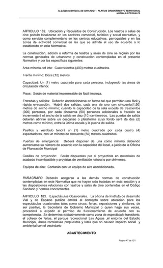 ALCALDIA ESPECIAL DE GIRARDOT - PLAN DE ORDENAMIENTO TERRITORIAL
NORMAS INTEGRALES
ARTICULO 182. Ubicación y Requisitos de Construcción. Los teatros y salas de
cine podrán localizarse en los sectores comercial, turístico y social recreativo, y
como servicio complementario en los centros educativos, parroquiales y en las
zonas de actividad comercial en las que se admite el uso de acuerdo a lo
establecido en este Normativa.
La construcción, adición o reforma de teatros y salas de cine se regirán por las
normas generales de urbanismo y construcción contempladas en el presente
Normativa y por las específicas siguientes:
Area mínima del lote: Cuatrocientos (400) metros cuadrados.
Frente mínimo: Doce (12) metros.
Capacidad: Un (1) metro cuadrado para cada persona, incluyendo las áreas de
circulación interior.
Pisos: Serán de material impermeable de fácil limpieza.
Entradas y salidas: Deberán acondicionarse en forma tal que permitan una fácil y
rápida evacuación. Habrá dos salidas, cada una de uno con cincuenta(1.50)
metros de ancho mínimo; cuando la capacidad de la sala exceda de trescientos
(300) personas, por cada cincuenta (50) personas adicionales o fracción se
incrementará el ancho de la salida en diez (10) centímetros. Las puertas de salida
deberán abrirse sobre un descanso o plataforma cuyo fondo será de dos (2)
metros como mínimo, entre la última escala y la puerta de salida.
Pasillos y vestíbulo tendrá un (1) metro cuadrado por cada cuatro (4)
espectadores, con un mínimo de cincuenta (50) metros cuadrados.
Puertas de emergencia: Deberá disponer de una como mínimo debiendo
aumentarse su número de acuerdo con la capacidad del local, a juicio de la Oficina
de Planeación Municipal
Casillas de proyección: Serán dispuestas por el proyectista en materiales de
acabado incombustible y provistas de ventilación natural o por chimenea.
Equipos de aire: Contarán con un equipo de aire acondicionado.
PARAGRAFO Deberán acogerse a las demás normas de construcción
contempladas en este Normativa que no hayan sido tratadas en esta sección y a
las disposiciones relacionas con teatros y salas de cine contenidas en el Código
Sanitario y normas concordantes.
ARTICULO 183. Espectáculos Ocasionales. La oficina de Instituto de desarrollo
Vial y de Espacio publico emitirá el concepto sobre ubicación para los
espectáculos ocasionales tales como circos, ferias, exposiciones y similares, de
ser positivo, la Secretaria de Gobierno Municipal o quien haga sus veces,
procederá a expedir el permiso de funcionamiento de acuerdo con su
competencia. Se determina exclusivamente como zona de espectáculo transitorio,
el coliseo de ferias, el parque recreacional Las Aguas ,el entorno del Estadio
Municipal, áreas recreativas propuestas y lotes que no causen impacto social y
ambiental con el vecindario
ABASTECIMIENTO
Pagina 47 de 121
 