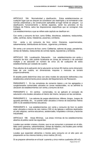 ALCALDIA ESPECIAL DE GIRARDOT - PLAN DE ORDENAMIENTO TERRITORIAL
NORMAS INTEGRALES
ARTICULO 184. Normatividad y clasificación. Estos establecimientos en
cualquier lugar que se ubiquen se consideran uso restringido y se someterán a las
normas urbanísticas y de construcción aplicables al lugar donde se ubiquen. La
clasificación, funcionamiento y demás aspectos, serán los previstos en los
Códigos de Policía, salvo las disposiciones específicas que se consignan más
adelante.
Los establecimientos a que se refiere este capítulo se clasifican en:
Con venta y consumo de licor, como Grilles, discotecas, estaderos, restaurantes,
cafés, cantinas, bares, heladerías, pizzerías y similares.
Con venta y sin consumo de licor, como: Graneros, supermercados,
salsamentarias, distribuidores de licores , cigarrerías y similares.
Sin venta y sin consumo de licor, como: Cafeterías, salones de juego, panaderías,
ventas de helados, restaurantes de comida rápida, reposterías y similares.
ARTICULO 185. Localización, Saturación. Los establecimientos con venta y
consumo de licor, sólo podrán localizarse en zonas de comercio o de actividad
múltiple y se saturarán en número de cinco (5) de cualquiera de estos
establecimientos por costado de cuadra:
Para efectos de la aplicación de la saturación se toman 80 metros como dimensión
base de una cuadra, en dimensiones mayores o menores se tomará
proporcionalmente.
El alcalde podrá determinar área con otros niveles de saturación deferentes a los
establecidos anteriormente previo estudio del Departamento de Planeación.
PARAGRAFO 1. En los corredores de comercio básico y en los agregados o
conglomerados comerciales ubicados en zonas residenciales, no se admitirá la
ubicación de establecimientos con venta y consumo de licor.
PARAGRAFO 2. En centros comerciales, no se aplicará el concepto de
saturación a los locales ubicados al interior del mismo, tampoco en las carreteras.
PARAGRAFO 3. Los salones de juegos electrónicos, billares, bingos, Juegos de
apuesta permitida, etc., no podrán estar ubicados a menos de doscientos metros
(200 m) de establecimientos educativos.
PARAGRAFO 4. Los establecimientos con venta y consumo de licor no podrá
estar ubicados a menos de cien metros (100 m) de iglesias o edificios destinados
al culto religioso, centros educativos, asistenciales, hospitales o clínicas y factorías
industriales.
ARTICULO 186. Areas Mínimas. Las áreas mínimas de los establecimientos
abiertos al público serán las siguientes:
Locales que venden víveres y licores, que no se consumen o procesen en el sitio,
tales como graneros, salsamentarias, ventas de helados y los locales para ventas
de jugos o refrescos nueve metros cuadrados (9 m2).
Locales que expenden alimentos o licores para consumo en el sitio pero sin
preparación en los mismos treinta y cinco metros (35 m2).
Si se preparan alimentos en el local cuarenta y cinco metros cuadrados (45 m2).
Pagina 48 de 121
 