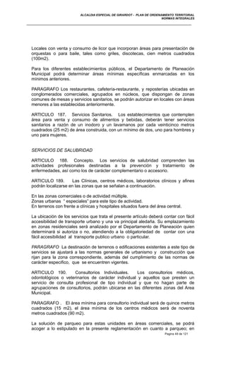 ALCALDIA ESPECIAL DE GIRARDOT - PLAN DE ORDENAMIENTO TERRITORIAL
NORMAS INTEGRALES
Locales con venta y consumo de licor que incorporan áreas para presentación de
orquestas o para baile, tales como griles, discotecas, cien metros cuadrados
(100m2).
Para los diferentes establecimientos públicos, el Departamento de Planeación
Municipal podrá determinar áreas mínimas específicas enmarcadas en los
mínimos anteriores.
PARAGRAFO Los restaurantes, cafetería-restaurante, y reposterías ubicadas en
conglomerados comerciales, agrupados en núcleos, que dispongan de zonas
comunes de mesas y servicios sanitarios, se podrán autorizar en locales con áreas
menores a las establecidas anteriormente.
ARTICULO 187. Servicios Sanitarios. Los establecimientos que contemplen
área para venta y consumo de alimentos y bebidas, deberán tener servicios
sanitarios a razón de un inodoro y un lavamanos por cada veinticinco metros
cuadrados (25 m2) de área construida, con un mínimo de dos, uno para hombres y
uno para mujeres.
SERVICIOS DE SALUBRIDAD
ARTICULO 188. Concepto. Los servicios de salubridad comprenden las
actividades profesionales destinadas a la prevención y tratamiento de
enfermedades, así como los de carácter complementario o accesorio.
ARTICULO 189. Las Clínicas, centros médicos, laboratorios clínicos y afines
podrán localizarse en las zonas que se señalan a continuación.
En las zonas comerciales o de actividad múltiple.
Zonas urbanas “ especiales” para este tipo de actividad.
En terrenos con frente a clínicas y hospitales situados fuera del área central.
La ubicación de los servicios que trata el presente artículo deberá contar con fácil
accesibilidad de transporte urbano y una va principal aledaña. Su emplazamiento
en zonas residenciales será analizado por el Departamento de Planeación quien
determinará si autoriza o no, atendiendo a la obligatoriedad de contar con una
fácil accesibilidad al transporte publico urbano o particular.
PARAGRAFO La destinación de terrenos o edificaciones existentes a este tipo de
servicios se ajustará a las normas generales de urbanismo y construcción que
rijan para la zona correspondiente, además del cumplimiento de las normas de
carácter especifico, que se encuentren vigentes.
ARTICULO 190. Consultorios Individuales. Los consultorios médicos,
odontológicos o veterinarios de carácter individual y aquellos que presten un
servicio de consulta profesional de tipo individual y que no hagan parte de
agrupaciones de consultorios, podrán ubicarse en las diferentes zonas del Area
Municipal.
PARAGRAFO . El área mínima para consultorio individual será de quince metros
cuadrados (15 m2), el área mínima de los centros médicos será de noventa
metros cuadrados (90 m2).
La solución de parqueo para estas unidades en áreas comerciales, se podrá
acoger a lo estipulado en la presente reglamentación en cuanto a parqueo; en
Pagina 49 de 121
 