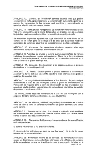 ALCALDIA ESPECIAL DE GIRARDOT - PLAN DE ORDENAMIENTO TERRITORIAL
NORMAS INTEGRALES
ARTICULO 13. Carreras. Se denominan carreras aquellas vías que poseen
orientación sur-norte, aproximadamente y su numeración aumentará a partir de la
carrera. La numeración de las carreras será numérica y opcionalmente un
apéndice alfabético de máximo dos literales.
ARTICULO 14. Transversales y Diagonales. Se denominan transversales aquellas
vías cuya orientación no es la misma de las calles en el sector pero se asemeja a
la de éstas. Las transversales recibirán numeración de acuerdo a la calle
Se denominan diagonales aquellas vías cuya orientación no es la misma de las
carreras en el sector, pero se asemeja a la de ellas. Las diagonales recibieran
numeración de carrera de acuerdo a las correspondientes a éstas en el sector.
ARTICULO 15. Circulares. Se denominan circulares aquellas vías cuyo
alineamiento horizontal se asemeja a secciones de círculo.
ARTICULO 16. Avenidas. Se emplea el término avenida acompañada del nombre
tradicional de una vía para resaltar su importancia. El uso de la denominación de
avenida únicamente posee el carácter anterior; su numeración se basará en la
calle o carrera a la que se asemeja más.
ARTICULO 17.. Senderos. Se denominan a los espacios públicos o privados
destinados a la circulación peatonal.
ARTICULO 18.. Pasaje. Espacio público o privado destinado a la circulación
peatonal y a través del cual se permite acceder a lotes internos de un predio o
cruzando de una vía a otra.
ARTICULO 19. Asignación de Nomenclatura a Vías Privadas. Se podrá asignar
nomenclatura a vías de uso restringido cuando a juicio del Departamento de
Planeación se requiere para la correcta identificación de las propiedades que
acceden a través de ellas. La asignación de nomenclatura no modifica su carácter
de privadas ni implica uso público.
Así mismo, puede asignarse nomenclatura a vías de uso restringido con el
propósito de lograr continuidad teórica de las vías adyacentes.
ARTICULO 20. Las avenidas, senderos, diagonales y transversales se numeran
como las calles o como las carreras dependiendo de que se asimilen a una calle o
a una carrera.
ARTICULO 21. Numeración de lotes. Los lotes se enumerarán en el sentido de
las manecillas del reloj partiendo del cruce de la calle menor con carrera menor,
siendo el lote de esta esquina el número 1.
ARTICULO 22.. Numeración Edificaciones. La nomenclatura de una edificación
está compuesta por:
El nombre y número de la vía a la cual da frente.
El número de los apéndices (en caso de que los tenga) de la vía de menor
numeración de su mismo costado.
ARTICULO 23. Numeración Interna de los Edificios. La nomenclatura de cada
una de las destinaciones independientes e internas de una edificación se compone
de la nomenclatura general de la edificación, mas la numeración del piso, en la
Pagina 5 de 121
 