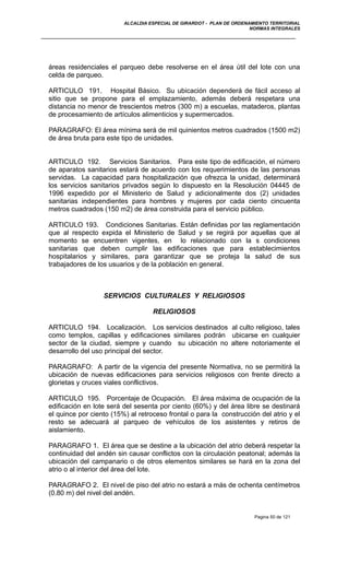 ALCALDIA ESPECIAL DE GIRARDOT - PLAN DE ORDENAMIENTO TERRITORIAL
NORMAS INTEGRALES
áreas residenciales el parqueo debe resolverse en el área útil del lote con una
celda de parqueo.
ARTICULO 191. Hospital Básico. Su ubicación dependerá de fácil acceso al
sitio que se propone para el emplazamiento, además deberá respetara una
distancia no menor de trescientos metros (300 m) a escuelas, mataderos, plantas
de procesamiento de artículos alimenticios y supermercados.
PARAGRAFO: El área mínima será de mil quinientos metros cuadrados (1500 m2)
de área bruta para este tipo de unidades.
ARTICULO 192. Servicios Sanitarios. Para este tipo de edificación, el número
de aparatos sanitarios estará de acuerdo con los requerimientos de las personas
servidas. La capacidad para hospitalización que ofrezca la unidad, determinará
los servicios sanitarios privados según lo dispuesto en la Resolución 04445 de
1996 expedido por el Ministerio de Salud y adicionalmente dos (2) unidades
sanitarias independientes para hombres y mujeres por cada ciento cincuenta
metros cuadrados (150 m2) de área construida para el servicio público.
ARTICULO 193. Condiciones Sanitarias. Están definidas por las reglamentación
que al respecto expida el Ministerio de Salud y se regirá por aquellas que al
momento se encuentren vigentes, en lo relacionado con la s condiciones
sanitarias que deben cumplir las edificaciones que para establecimientos
hospitalarios y similares, para garantizar que se proteja la salud de sus
trabajadores de los usuarios y de la población en general.
SERVICIOS CULTURALES Y RELIGIOSOS
RELIGIOSOS
ARTICULO 194. Localización. Los servicios destinados al culto religioso, tales
como templos, capillas y edificaciones similares podrán ubicarse en cualquier
sector de la ciudad, siempre y cuando su ubicación no altere notoriamente el
desarrollo del uso principal del sector.
PARAGRAFO: A partir de la vigencia del presente Normativa, no se permitirá la
ubicación de nuevas edificaciones para servicios religiosos con frente directo a
glorietas y cruces viales conflictivos.
ARTICULO 195. Porcentaje de Ocupación. El área máxima de ocupación de la
edificación en lote será del sesenta por ciento (60%) y del área libre se destinará
el quince por ciento (15%) al retroceso frontal o para la construcción del atrio y el
resto se adecuará al parqueo de vehículos de los asistentes y retiros de
aislamiento.
PARAGRAFO 1. El área que se destine a la ubicación del atrio deberá respetar la
continuidad del andén sin causar conflictos con la circulación peatonal; además la
ubicación del campanario o de otros elementos similares se hará en la zona del
atrio o al interior del área del lote.
PARAGRAFO 2. El nivel de piso del atrio no estará a más de ochenta centímetros
(0.80 m) del nivel del andén.
Pagina 50 de 121
 