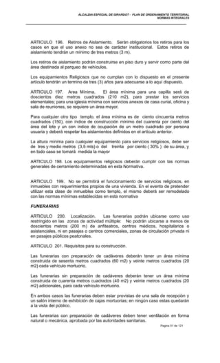 ALCALDIA ESPECIAL DE GIRARDOT - PLAN DE ORDENAMIENTO TERRITORIAL
NORMAS INTEGRALES
ARTICULO 196. Retiros de Aislamiento. Serán obligatorios los retiros para los
casos en que el uso anexo no sea de carácter institucional. Estos retiros de
aislamiento tendrán un mínimo de tres metros (3 m).
Los retiros de aislamiento podrán construirse en piso duro y servir como parte del
área destinada al parqueo de vehículos.
Los equipamientos Religiosos que no cumplan con lo dispuesto en el presente
artículo tendrán un termino de tres (3) años para adecuarse a lo aquí dispuesto.
ARTICULO 197. Area Mínima. El área mínima para una capilla será de
doscientos diez metros cuadrados (210 m2), para prestar los servicios
elementales; para una iglesia mínima con servicios anexos de casa curial, oficina y
sala de reuniones, se requiere un área mayor.
Para cualquier otro tipo templo, el área mínima es de ciento cincuenta metros
cuadrados (150), con índice de construcción mínimo del cuarenta por ciento del
área del lote y un con índice de ocupación de un metro cuadrado por persona
usuaria y deberá respetar los aislamientos definidos en el artículo anterior.
La altura mínima para cualquier equipamiento para servicios religiosos, debe ser
de tres y medio metros (3,5 mts) o del treinta por ciento ( 30% ) de su área, y
en todo caso se tomará medida la mayor
ARTICULO 198. Los equipamientos religiosos deberán cumplir con las normas
generales de cerramiento determinadas en esta Normativa.
ARTICULO 199. No se permitirá el funcionamiento de servicios religiosos, en
inmuebles con requerimientos propios de una vivienda. En el evento de pretender
utilizar esta clase de inmuebles como templo, el mismo deberá ser remodelado
con las normas mínimas establecidas en esta normativa
FUNERARIAS
ARTICULO 200. Localización. Las funerarias podrán ubicarse como uso
restringido en las zonas de actividad múltiple: No podrán ubicarse a menos de
doscientos metros (200 m) de anfiteatros, centros médicos, hospitalarios o
asistenciales, ni en pasajes o centros comerciales, zonas de circulación privada ni
en pasajes públicos peatonales.
ARTICULO 201. Requisitos para su construcción.
Las funerarias con preparación de cadáveres deberán tener un área mínima
construida de sesenta metros cuadrados (60 m2) y veinte metros cuadrados (20
m2) cada vehículo mortuorio.
Las funerarias sin preparación de cadáveres deberán tener un área mínima
construida de cuarenta metros cuadrados (40 m2) y veinte metros cuadrados (20
m2) adicionales, para cada vehículo mortuorio.
En ambos casos las funerarias deben estar provistas de una sala de recepción y
un salón interno de exhibición de cajas mortuorias; en ningún caso estas quedarán
a la vista del público.
Las funerarias con preparación de cadáveres deben tener ventilación en forma
natural o mecánica, aprobada por las autoridades sanitarias.
Pagina 51 de 121
 