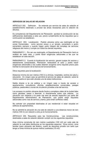ALCALDIA ESPECIAL DE GIRARDOT - PLAN DE ORDENAMIENTO TERRITORIAL
NORMAS INTEGRALES
SERVICIOS DE SALAS DE VELACION
ARTICULO 202. Definición. Se entiende por servicio de salas de velación el
establecimiento destinado a proveer las áreas necesarias para la velación de
difuntos.
Es competencia del Departamento de Planeación aprobar la construcción de las
edificaciones destinadas a este uso, previo cumplimiento de los requisitos que a
continuación se establecen.
ARTICULO 203. Localización. Podrán ubicarse como uso restringido en las
zonas Comerciales, como servicio anexo a un templo, cementerio o jardín
cementerio siempre y cuando hagan parte integral del complejo de servicios
religiosos del mismo y cumpla con todos los demás requisitos.
PARAGRAFO 1. Por ser uso restringido, el Departamento de Planeación hará un
análisis de cada caso, y podrá hacer exigencias adicionales a las que se
establecen en esta sección.
PARAGRAFO 2. Cuando la localización de servicio, genere quejas de vecinos y
debidamente comprobadas, Planeación reestudiará el caso y podrá hacer
exigencias adicionales a las cuales deberán acogerse como requisito previo para
tramitar la renovación de la licencia de funcionamiento.
Otros requisitos para la localización:
Distancia mínima de cien metros (100 m) a clínicas, hospitales, centros de salud y
educación. En ningún caso se permitirá el servicio de salas de velación, sobre la
misma cuadra en que esté ubicada una de estas instituciones.
Salida directa a la vía pública y en ningún caso a través de acceso a
apartamentos, consultorios, oficinas, establecimientos comerciales, pasajes
públicos, peatonales o zonas de circulación privadas a las del servicio.
Los accesos no podrán ubicarse dando frente a complejos viales de la ciudad tales
como glorietas, pasos a desnivel, ni directamente sobre vías arterias. La
ubicación con respecto a la parte vial será de estudio específico por parte del
Departamento Administrativo de Planeación, que podrá exigir requisitos
adicionales como vías de servicio y bahía, para evitar conflictos viales.
No colindar con propiedad destinadas al uso residencial ni estar situadas en
edificios de apartamentos.
No se admitirá la ubicación de una sala de velación a una distancia menor de cien
metros (100 m) con relación a otra ya en funcionamiento.
ARTICULO 204. Requisitos para las Construcciones. Las construcciones
destinadas a salas de velación deberán cumplir con los siguientes requisitos:
Area mínima construida de cien metros cuadrados (100 m2) por cada sala de
velación la cual debe distribuirse en los siguientes espacios: Zona común, zona
familiar (para ubicación del féretro), cuarto de descanso privado con baño que
tenga un área mínima de quince metros cuadrados (15 m2).
Pagina 52 de 121
 