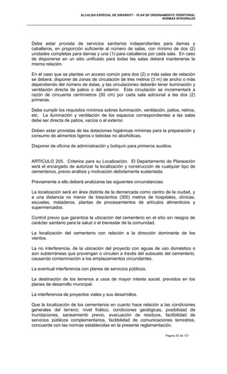 ALCALDIA ESPECIAL DE GIRARDOT - PLAN DE ORDENAMIENTO TERRITORIAL
NORMAS INTEGRALES
Debe estar provista de servicios sanitarios independientes para damas y
caballeros, en proporción suficiente al número de salas, con mínimo de dos (2)
unidades completas para damas y una (1) para caballeros por cada sala. En caso
de disponerse en un sitio unificado para todas las salas deberá mantenerse la
misma relación.
En el caso que se plantee un acceso común para dos (2) o más salas de velación
se deberá, disponer de zonas de circulación de tres metros (3 m) de ancho o más
dependiendo del número de éstas, y las circulaciones deberán tener iluminación y
ventilación directa de patios o del exterior. Esta circulación se incrementará a
razón de cincuenta centímetros (50 cm) por cada sala adicional a las dos (2)
primeras.
Debe cumplir los requisitos mínimos sobres iluminación, ventilación, patios, retiros,
etc. La iluminación y ventilación de los espacios correspondientes a las salas
debe ser directa de patios, vacíos o al exterior.
Deben estar provistas de las dotaciones higiénicas mínimas para la preparación y
consumo de alimentos ligeros o bebidas no alcohólicas.
Disponer de oficina de administración y botiquín para primeros auxilios.
ARTICULO 205. Criterios para su Localización. El Departamento de Planeación
será el encargado de autorizar la localización y construcción de cualquier tipo de
cementerios, previo análisis y motivación debidamente sustentada.
Previamente a ello deberá analizarse las siguientes circunstancias:
La localización será en área distinta de la demarcada como centro de la ciudad, y
a una distancia no menor de trescientos (300) metros de hospitales, clínicas,
escuelas, mataderos, plantas de procesamientos de artículos alimenticios y
supermercados.
Control previo que garantice la ubicación del cementerio en el sitio sin riesgos de
carácter sanitario para la salud o el bienestar de la comunidad.
La localización del cementerio con relación a la dirección dominante de los
vientos.
La no interferencia, de la ubicación del proyecto con aguas de uso doméstico o
aún subterráneas que provengan o circulen a través del subsuelo del cementerio,
causando contaminación a los emplazamientos circundantes.
La eventual interferencia con planes de servicios públicos.
La destinación de los terrenos a usos de mayor interés social, previstos en los
planes de desarrollo municipal.
La interferencia de proyectos viales y sus desarrollos.
Que la localización de los cementerios en cuanto hace relación a las condiciones
generales del terreno; nivel friático, condiciones geológicas, posibilidad de
inundaciones, saneamiento previo, evacuación de residuos, factibilidad de
servicios públicos complementarios, factibilidad de comunicaciones terrestres,
concuerde con las normas establecidas en la presente reglamentación.
Pagina 53 de 121
 