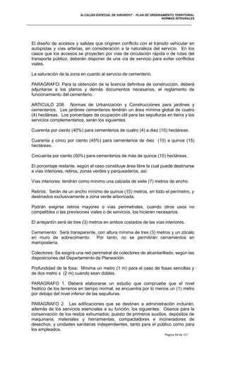 ALCALDIA ESPECIAL DE GIRARDOT - PLAN DE ORDENAMIENTO TERRITORIAL
NORMAS INTEGRALES
El diseño de accesos y salidas que originen conflicto con el tránsito vehicular en
autopistas y vías arterias, en consideración a la naturaleza del servicio. En los
casos que los accesos se proyecten por vías de circulación rápida o de rutas del
transporte público, deberán disponer de una vía de servicio para evitar conflictos
viales.
La saturación de la zona en cuanto al servicio de cementerio.
PARAGRAFO: Para la obtención de la licencia definitiva de construcción, deberá
adjuntarse a los planos y demás documentos necesarios, el reglamento de
funcionamiento del cementerio.
ARTICULO 208. Normas de Urbanización y Construcciones para jardines y
cementerios. Los jardines cementerios tendrán un área mínima global de cuatro
(4) hectáreas. Los porcentajes de ocupación útil para las sepulturas en tierra y los
servicios complementarios, serán los siguientes:
Cuarenta por ciento (40%) para cementerios de cuatro (4) a diez (10) hectáreas.
Cuarenta y cinco por ciento (45%) para cementerios de diez (10) a quince (15)
hectáreas.
Cincuenta por ciento (50%) para cementerios de más de quince (15) hectáreas.
El porcentaje restante, según el caso constituye área libre la cual puede destinarse
a vías interiores, retiros, zonas verdes y parqueaderos, así:
Vías interiores: tendrán como mínimo una calzada de siete (7) metros de ancho.
Retiros: Serán de un ancho mínimo de quince (15) metros, en todo el perímetro, y
destinados exclusivamente a zona verde arborizada.
Podrán exigirse retiros mayores o vías perimetrales, cuando otros usos no
compatibles o las previsiones viales o de servicios, los hicieren necesarios.
El antejardín será de tres (3) metros en ambos costados de las vías interiores.
Cerramiento: Será transparente, con altura mínima de tres (3) metros y un zócalo
en muro de sobrecimiento. Por tanto, no se permitirán cerramientos en
mampostería.
Colectores: Se exigirá una red perimetral de colectores de alcantarillado, según las
disposiciones del Departamento de Planeación.
Profundidad de la fosa: Mínima un metro (1 m) para el caso de fosas sencillas y
de dos metro s (2 m) cuando sean dobles.
PARAGRAFO 1. Deberá elaborarse un estudio que compruebe que el nivel
freático de los terrenos en tiempo normal, se encuentra por lo menos un (1) metro
por debajo del nivel inferior de las sepulturas.
PARAGRAFO 2. Las edificaciones que se destinen a administración incluirán,
además de los servicios esenciales a su función, los siguientes: Osarios para la
conservación de los restos exhumados; puesto de primeros auxilios, depósitos de
maquinaria, materiales y herramientas, compactadores e incineradores de
desechos, y unidades sanitarias independientes, tanto para el público como para
los empleados.
Pagina 54 de 121
 