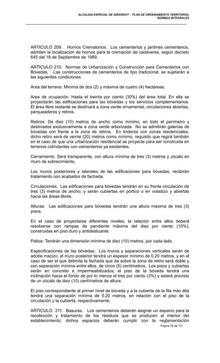 ALCALDIA ESPECIAL DE GIRARDOT - PLAN DE ORDENAMIENTO TERRITORIAL
NORMAS INTEGRALES
ARTICULO 209. Hornos Crematorios. Los cementerios y jardines cementerios,
admiten la localización de hornos para la cremación de cadáveres, según decreto
645 del 18 de Septiembre de 1989.
ARTICULO 210. Normas de Urbanización y Construcción para Cementerios con
Bóvedas. Las construcciones de cementerios de tipo tradicional, se sujetarán a
las siguientes condiciones.
Area del terreno: Mínima de dos (2) y máxima de cuatro (4) hectáreas.
Area de ocupación: Hasta el treinta por ciento (30%) del área total. En ella se
proyectarán las edificaciones para las bóvedas y los servicios complementarios.
El área libre restante se destinará a zona verde ornamental, circulaciones abiertas,
parqueaderos y retiros.
Retiros: De diez (10) metros de ancho como mínimo, en todo el perímetro y
destinados exclusivamente a zona verde arborizada. No se admitirán galerías de
bóvedas con frente a la zona de retiros. En linderos con zonas residenciales,
dicho retiro será de veinte (20) metros como mínimo, requisito que regirá también
en el caso de que una urbanización residencial se proyecte para ser construida en
terrenos colindantes con cementerios ya existentes.
Cerramiento: Será transparente, con altura mínima de tres (3) metros y zócalo en
muro de sobrecimiento.
Los muros posteriores y laterales de las edificaciones para bóvedas, recibirán
tratamiento con acabados de fachada.
Circulaciones: Las edificaciones para bóvedas tendrán en su frente circulación de
tres (3) metros de ancho, y serán cubiertas en pórtico o en voladizo y abiertas
hacia las áreas libres.
Alturas: Las edificaciones para bóvedas tendrán una altura máxima de tres (3)
pisos.
En el caso de proyectarse diferentes niveles, la relación entre ellos deberá
resolverse con rampas de pendiente máxima del diez por ciento (10%),
construidas en piso duro y antideslizante.
Patios: Tendrán una dimensión mínima de diez (10) metros, por cada lado.
Especificaciones de las bóvedas: Los muros y separaciones verticales serán de
adobe macizo; el muro posterior tendrá un espesor mínimo de 0.20 metros, y en el
caso de ser el que delimita la fachada que da sobre la zona de retiro será doble y
con separación mínima entre ellos, de cinco (5) centímetros. Los pisos y cubiertas
serán en concreto e impermeabilizados; el piso de la bóveda tendrá una
inclinación hacia el fondo de por lo menos el tres por ciento (3%) y estará provisto
de un zócalo de diez (10) centímetros de altura.
El piso correspondiente al primer nivel de bóveda y a la cubierta de la fila más alta
tendrá una separación mínima de 0.20 metros, en relación con el piso de la
circulación y la cubierta, respectivamente.
ARTICULO 211. Basuras. Los cementerios deberán asignar un espacio para la
recolección y tratamiento de los residuos que se producen al interior del
establecimiento; dichos espacios deberán cumplir con la reglamentación
Pagina 55 de 121
 