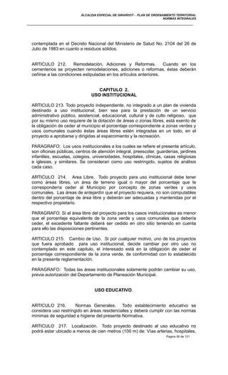 ALCALDIA ESPECIAL DE GIRARDOT - PLAN DE ORDENAMIENTO TERRITORIAL
NORMAS INTEGRALES
contemplada en el Decreto Nacional del Ministerio de Salud No. 2104 del 26 de
Julio de 1983 en cuanto a residuos sólidos.
ARTICULO 212. Remodelación, Adiciones y Reformas. Cuando en los
cementerios se proyecten remodelaciones, adiciones o reformas, éstas deberán
ceñirse a las condiciones estipuladas en los artículos anteriores.
CAPITULO 2.
USO INSTITUCIONAL
ARTICULO 213. Todo proyecto independiente, no integrado a un plan de vivienda
destinado a uso institucional, bien sea para la prestación de un servicio
administrativo público, asistencial, educacional, cultural y de culto religioso, que
por su mismo uso requiere de la dotación de áreas o zonas libres, está exento de
la obligación de ceder al municipio el porcentaje correspondiente a zonas verdes y
usos comunales cuando éstas áreas libres estén integradas en un todo, en el
proyecto a aprobarse y dirigidas al esparcimiento y la recreación.
PARAGRAFO: Los usos institucionales a los cuales se refiere el presente artículo,
son oficinas públicas, centros de atención integral, preescolar, guarderías, jardines
infantiles, escuelas, colegios, universidades, hospitales, clínicas, casas religiosas
e iglesias, y similares. Se consideran como uso restringido, sujetos de análisis
cada caso.
ARTICULO 214. Area Libre. Todo proyecto para uso institucional debe tener
como áreas libres, un área de terreno igual o mayor del porcentaje que le
correspondería ceder al Municipio por concepto de zonas verdes y usos
comunales. Las áreas de antejardín que el proyecto requiera, no son computables
dentro del porcentaje de área libre y deberán ser adecuadas y mantenidas por el
respectivo propietario.
PARAGRAFO: Si el área libre del proyecto para los casos institucionales es menor
que el porcentaje equivalente de la zona verde y usos comunales que debería
ceder, el excedente faltante deberá ser cedido en otro sitio teniendo en cuenta
para ello las disposiciones pertinentes.
ARTICULO 215. Cambio de Uso. Si por cualquier motivo, uno de los proyectos
que fuera aprobado para uso institucional, decide cambiar por otro uso no
contemplado en este capitulo, el interesado está en la obligación de ceder el
porcentaje correspondiente de la zona verde, de conformidad con lo establecido
en la presente reglamentación.
PARAGRAFO: Todas las áreas institucionales solamente podrán cambiar su uso,
previa autorización del Departamento de Planeación Municipal.
USO EDUCATIVO.
ARTICULO 216. Normas Generales. Todo establecimiento educativo se
considera uso restringido en áreas residenciales y deberá cumplir con las normas
mínimas de seguridad e higiene del presente Normativa.
ARTICULO 217. Localización. Todo proyecto destinado al uso educativo no
podrá estar ubicado a menos de cien metros (100 m) de: Vías arterias, hospitales,
Pagina 56 de 121
 
