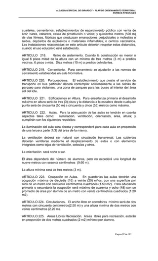 ALCALDIA ESPECIAL DE GIRARDOT - PLAN DE ORDENAMIENTO TERRITORIAL
NORMAS INTEGRALES
cuarteles, cementerios, establecimientos de esparcimiento público con venta de
licor, bares, cabarets, casas de prostitución o vicios; y quinientos metros (500 m)
de vías férreas, fábricas que produzcan emanaciones perjudiciales o molestias o
ruidos, depósitos de explosivos o materiales inflamables, o centros carcelarios.
Las instalaciones relacionadas en este artículo deberán respetar estas distancias,
cuando el uso educativo esté establecido.
ARTICULO 218. Retiro de aislamiento. Cuando la construcción es menor o
igual 6 pisos mitad de la altura con un mínimo de tres metros (3 m) a predios
vecinos. 6 pisos o más. Diez metros (10 m) a predios colindantes.
ARTICULO 219. Cerramiento. Para cerramiento se ajustarán a las normas de
cerramiento establecidas en este Normativa.
ARTICULO 220. Parqueaderos. El establecimiento que preste el servicio de
transporte en bus particular deberá contemplar adicionalmente a las celdas de
parqueo para visitantes, una zona de parqueo para los buses al interior del área
útil del lote.
ARTICULO 221. Edificaciones en Altura. Para enseñanza primaria el desarrollo
máximo en altura será de tres (3) pisos y la distancia a la escalera desde cualquier
punto será de cincuenta (50 m) a cincuenta y cinco (55) metros como máximo.
ARTICULO 222. Aulas. Para la adecuación de las aulas se tendrán en cuenta
aspectos tales como: iluminación, ventilación, orientación, área, altura; y
cumplirán con los siguientes requisitos:
La iluminación del aula será directa y corresponderá para cada aula en proporción
de una tercera parte (1/3) del área de la misma.
La ventilación deberá ser natural con circulación transversal. Las cubiertas
deberán ventilarse mediante el desplazamiento de estas o con elementos
integrales como tejas de ventilación, celosías y otros.
La orientación será norte o sur.
El área dependerá del número de alumnos, pero no excederá una longitud de
nueve metros con sesenta centímetros (9.60 m).
La altura mínima será de tres metros (3 m).
ARTICULO 223. Ocupación en Aulas. En guarderías las aulas tendrán una
ocupación máxima de dieciséis (16) a veinte (20) niños; con una superficie por
niño de un metro con cincuenta centímetros cuadrados (1.50 m2). Para educación
primaria o secundaria la ocupación será máximo de cuarenta y ocho (48) con un
promedio de área por alumno de un metro con veinte centímetros cuadrados (1.20
m2).
ARTICULO 224. Circulaciones. El ancho libre en corredores mínimo será de dos
metros con cincuenta centímetros(2.50 m) y una altura mínima de dos metros con
veinte centímetros (2.20 m).
ARTICULO 225. Areas Libres Recreación. Areas libres para recreación, estarán
en proporción de dos metros cuadrados (2 m2) mínimo por alumno.
Pagina 57 de 121
 