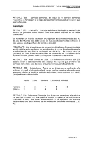 ALCALDIA ESPECIAL DE GIRARDOT - PLAN DE ORDENAMIENTO TERRITORIAL
NORMAS INTEGRALES
ARTICULO 226. Servicios Sanitarios. El cálculo de los servicios sanitarios
requeridos, se hará según la tipología del establecimiento educativo buscando que
sean suficientes.
GIMNASIOS
ARTICULO 227. Localización. Los establecimientos destinados a prestación del
servicio de gimnasios como servicio único sólo podrán ubicarse en las áreas
comerciales.
Se mantendrá un nivel de saturación en proporción de quinientos metros (500 m)
de área de influencia para cada uno de los nuevos establecimientos destinados a
este uso que se ubiquen fuera del centro de Girardot.
PARAGRAFO: Los gimnasios que se encuentren ubicados en áreas comerciales
y estén debidamente aprobados, no se sujetarán a la norma de saturación para la
actualización de sus debidos certificados de ubicación. Así mismo para los
gimnasios en otras áreas no comerciales se respetarán las condiciones de la
aprobación inicial, pero no se les podrá aprobar nuevas adiciones de área.
ARTICULO 228. Area Mínima del Local. Las dimensiones mínimas con que
deberá contar el establecimiento para albergar los espacio que prestarán los
servicios elementales será de ciento cincuenta metros cuadrados (150 m2).
ARTICULO 229. Instalaciones. Aparte de las áreas que se destinarán a la
actividad principal, el gimnasio deberá contar con los espacios adecuados para
vestuarios, duchas y servicios sanitarios estipulados, en un cuarenta por ciento
(40%) del área total construida.
Vestier Ducha Sanitario Lavamanos Orinales
Hombres 1 3 1 1 2
Mujeres 1 3 2 2 -
ARTICULO 230. Salones de Gimnasia. Las áreas que se destinen a la práctica
de ejercicios contarán con una superficie mínima por persona de cuatro metros
cuadrados (4 m2). Las salas acondicionadas a los ejercicios con aparatos
deberán tener una altura mínima de dos metros con cincuenta centímetros (2.50
m).
Pagina 58 de 121
 