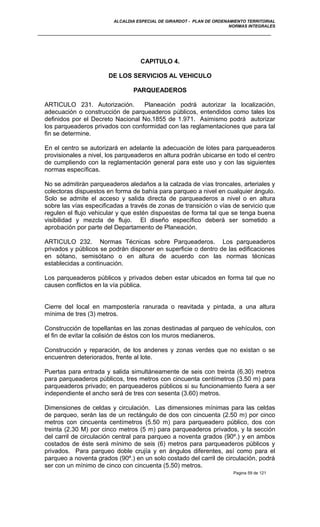 ALCALDIA ESPECIAL DE GIRARDOT - PLAN DE ORDENAMIENTO TERRITORIAL
NORMAS INTEGRALES
CAPITULO 4.
DE LOS SERVICIOS AL VEHICULO
PARQUEADEROS
ARTICULO 231. Autorización. Planeación podrá autorizar la localización,
adecuación o construcción de parqueaderos públicos, entendidos como tales los
definidos por el Decreto Nacional No.1855 de 1.971. Asimismo podrá autorizar
los parqueaderos privados con conformidad con las reglamentaciones que para tal
fin se determine.
En el centro se autorizará en adelante la adecuación de lotes para parqueaderos
provisionales a nivel, los parqueaderos en altura podrán ubicarse en todo el centro
de cumpliendo con la reglamentación general para este uso y con las siguientes
normas específicas.
No se admitirán parqueaderos aledaños a la calzada de vías troncales, arteriales y
colectoras dispuestos en forma de bahía para parqueo a nivel en cualquier ángulo.
Solo se admite el acceso y salida directa de parqueaderos a nivel o en altura
sobre las vías especificadas a través de zonas de transición o vías de servicio que
regulen el flujo vehicular y que estén dispuestas de forma tal que se tenga buena
visibilidad y mezcla de flujo. El diseño específico deberá ser sometido a
aprobación por parte del Departamento de Planeación.
ARTICULO 232. Normas Técnicas sobre Parqueaderos. Los parqueaderos
privados y públicos se podrán disponer en superficie o dentro de las edificaciones
en sótano, semisótano o en altura de acuerdo con las normas técnicas
establecidas a continuación.
Los parqueaderos públicos y privados deben estar ubicados en forma tal que no
causen conflictos en la vía pública.
Cierre del local en mampostería ranurada o reavitada y pintada, a una altura
mínima de tres (3) metros.
Construcción de topellantas en las zonas destinadas al parqueo de vehículos, con
el fin de evitar la colisión de éstos con los muros medianeros.
Construcción y reparación, de los andenes y zonas verdes que no existan o se
encuentren deteriorados, frente al lote.
Puertas para entrada y salida simultáneamente de seis con treinta (6.30) metros
para parqueaderos públicos, tres metros con cincuenta centímetros (3.50 m) para
parqueaderos privado; en parqueaderos públicos si su funcionamiento fuera a ser
independiente el ancho será de tres con sesenta (3.60) metros.
Dimensiones de celdas y circulación. Las dimensiones mínimas para las celdas
de parqueo, serán las de un rectángulo de dos con cincuenta (2.50 m) por cinco
metros con cincuenta centímetros (5.50 m) para parqueadero público, dos con
treinta (2.30 M) por cinco metros (5 m) para parqueaderos privados, y la sección
del carril de circulación central para parqueo a noventa grados (90º.) y en ambos
costados de éste será mínimo de seis (6) metros para parqueaderos públicos y
privados. Para parqueo doble crujía y en ángulos diferentes, así como para el
parqueo a noventa grados (90º.) en un solo costado del carril de circulación, podrá
ser con un mínimo de cinco con cincuenta (5.50) metros.
Pagina 59 de 121
 