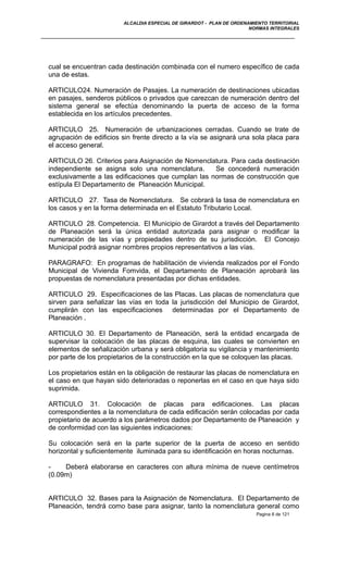 ALCALDIA ESPECIAL DE GIRARDOT - PLAN DE ORDENAMIENTO TERRITORIAL
NORMAS INTEGRALES
cual se encuentran cada destinación combinada con el numero específico de cada
una de estas.
ARTICULO24. Numeración de Pasajes. La numeración de destinaciones ubicadas
en pasajes, senderos públicos o privados que carezcan de numeración dentro del
sistema general se efectúa denominando la puerta de acceso de la forma
establecida en los artículos precedentes.
ARTICULO 25. Numeración de urbanizaciones cerradas. Cuando se trate de
agrupación de edificios sin frente directo a la vía se asignará una sola placa para
el acceso general.
ARTICULO 26. Criterios para Asignación de Nomenclatura. Para cada destinación
independiente se asigna solo una nomenclatura. Se concederá numeración
exclusivamente a las edificaciones que cumplan las normas de construcción que
estípula El Departamento de Planeación Municipal.
ARTICULO 27. Tasa de Nomenclatura. Se cobrará la tasa de nomenclatura en
los casos y en la forma determinada en el Estatuto Tributario Local.
ARTICULO 28. Competencia. El Municipio de Girardot a través del Departamento
de Planeación será la única entidad autorizada para asignar o modificar la
numeración de las vías y propiedades dentro de su jurisdicción. El Concejo
Municipal podrá asignar nombres propios representativos a las vías.
PARAGRAFO: En programas de habilitación de vivienda realizados por el Fondo
Municipal de Vivienda Fomvida, el Departamento de Planeación aprobará las
propuestas de nomenclatura presentadas por dichas entidades.
ARTICULO 29. Especificaciones de las Placas. Las placas de nomenclatura que
sirven para señalizar las vías en toda la jurisdicción del Municipio de Girardot,
cumplirán con las especificaciones determinadas por el Departamento de
Planeación .
ARTICULO 30. El Departamento de Planeación, será la entidad encargada de
supervisar la colocación de las placas de esquina, las cuales se convierten en
elementos de señalización urbana y será obligatoria su vigilancia y mantenimiento
por parte de los propietarios de la construcción en la que se coloquen las placas.
Los propietarios están en la obligación de restaurar las placas de nomenclatura en
el caso en que hayan sido deterioradas o reponerlas en el caso en que haya sido
suprimida.
ARTICULO 31. Colocación de placas para edificaciones. Las placas
correspondientes a la nomenclatura de cada edificación serán colocadas por cada
propietario de acuerdo a los parámetros dados por Departamento de Planeación y
de conformidad con las siguientes indicaciones:
Su colocación será en la parte superior de la puerta de acceso en sentido
horizontal y suficientemente iluminada para su identificación en horas nocturnas.
- Deberá elaborarse en caracteres con altura mínima de nueve centímetros
(0.09m)
ARTICULO 32. Bases para la Asignación de Nomenclatura. El Departamento de
Planeación, tendrá como base para asignar, tanto la nomenclatura general como
Pagina 6 de 121
 