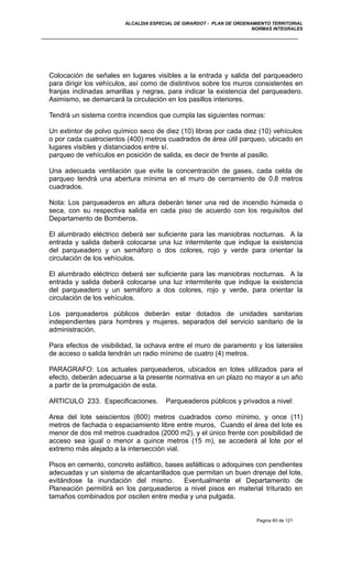 ALCALDIA ESPECIAL DE GIRARDOT - PLAN DE ORDENAMIENTO TERRITORIAL
NORMAS INTEGRALES
Colocación de señales en lugares visibles a la entrada y salida del parqueadero
para dirigir los vehículos, así como de distintivos sobre los muros consistentes en
franjas inclinadas amarillas y negras, para indicar la existencia del parqueadero.
Asimismo, se demarcará la circulación en los pasillos interiores.
Tendrá un sistema contra incendios que cumpla las siguientes normas:
Un extintor de polvo químico seco de diez (10) libras por cada diez (10) vehículos
o por cada cuatrocientos (400) metros cuadrados de área útil parqueo, ubicado en
lugares visibles y distanciados entre sí.
parqueo de vehículos en posición de salida, es decir de frente al pasillo.
Una adecuada ventilación que evite la concentración de gases, cada celda de
parqueo tendrá una abertura mínima en el muro de cerramiento de 0.8 metros
cuadrados.
Nota: Los parqueaderos en altura deberán tener una red de incendio húmeda o
seca, con su respectiva salida en cada piso de acuerdo con los requisitos del
Departamento de Bomberos.
El alumbrado eléctrico deberá ser suficiente para las maniobras nocturnas. A la
entrada y salida deberá colocarse una luz intermitente que indique la existencia
del parqueadero y un semáforo o dos colores, rojo y verde para orientar la
circulación de los vehículos.
El alumbrado eléctrico deberá ser suficiente para las maniobras nocturnas. A la
entrada y salida deberá colocarse una luz intermitente que indique la existencia
del parqueadero y un semáforo a dos colores, rojo y verde, para orientar la
circulación de los vehículos.
Los parqueaderos públicos deberán estar dotados de unidades sanitarias
independientes para hombres y mujeres, separados del servicio sanitario de la
administración.
Para efectos de visibilidad, la ochava entre el muro de paramento y los laterales
de acceso o salida tendrán un radio mínimo de cuatro (4) metros.
PARAGRAFO: Los actuales parqueaderos, ubicados en lotes utilizados para el
efecto, deberán adecuarse a la presente normativa en un plazo no mayor a un año
a partir de la promulgación de esta.
ARTICULO 233. Especificaciones. Parqueaderos públicos y privados a nivel:
Area del lote seiscientos (600) metros cuadrados como mínimo, y once (11)
metros de fachada o espaciamiento libre entre muros, Cuando el área del lote es
menor de dos mil metros cuadrados (2000 m2), y el único frente con posibilidad de
acceso sea igual o menor a quince metros (15 m), se accederá al lote por el
extremo más alejado a la intersección vial.
Pisos en cemento, concreto asfáltico, bases asfálticas o adoquines con pendientes
adecuadas y un sistema de alcantarillados que permitan un buen drenaje del lote,
evitándose la inundación del mismo. Eventualmente el Departamento de
Planeación permitirá en los parqueaderos a nivel pisos en material triturado en
tamaños combinados por oscilen entre media y una pulgada.
Pagina 60 de 121
 