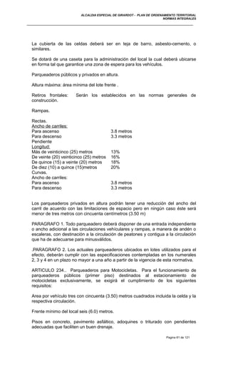 ALCALDIA ESPECIAL DE GIRARDOT - PLAN DE ORDENAMIENTO TERRITORIAL
NORMAS INTEGRALES
La cubierta de las celdas deberá ser en teja de barro, asbesto-cemento, o
similares.
Se dotará de una caseta para la administración del local la cual deberá ubicarse
en forma tal que garantice una zona de espera para los vehículos.
Parqueaderos públicos y privados en altura.
Altura máxima: área mínima del lote frente .
Retiros frontales: Serán los establecidos en las normas generales de
construcción.
Rampas.
Rectas.
Ancho de carriles:
Para ascenso 3.8 metros
Para descenso 3.3 metros
Pendiente
Longitud:
Más de veinticinco (25) metros 13%
De veinte (20) veinticinco (25) metros 16%
De quince (15) a veinte (20) metros 18%
De diez (10) a quince (15)metros 20%
Curvas.
Ancho de carriles:
Para ascenso 3.8 metros
Para descenso 3.3 metros
Los parqueaderos privados en altura podrán tener una reducción del ancho del
carril de acuerdo con las limitaciones de espacio pero en ningún caso éste será
menor de tres metros con cincuenta centímetros (3.50 m)
PARAGRAFO 1. Todo parqueadero deberá disponer de una entrada independiente
o ancho adicional a las circulaciones vehículares y rampas, a manera de andén o
escaleras, con destinación a la circulación de peatones y contigua a la circulación
que ha de adecuarse para minusválidos.
.PARAGRAFO 2. Los actuales parqueaderos ubicados en lotes utilizados para el
efecto, deberán cumplir con las especificaciones contempladas en los numerales
2, 3 y 4 en un plazo no mayor a una año a partir de la vigencia de esta normativa.
ARTICULO 234.. Parqueaderos para Motocicletas. Para el funcionamiento de
parqueaderos públicos (primer piso) destinados al estacionamiento de
motocicletas exclusivamente, se exigirá el cumplimiento de los siguientes
requisitos:
Area por vehículo tres con cincuenta (3.50) metros cuadrados incluida la celda y la
respectiva circulación.
Frente mínimo del local seis (6.0) metros.
Pisos en concreto, pavimento asfáltico, adoquines o triturado con pendientes
adecuadas que faciliten un buen drenaje.
Pagina 61 de 121
 
