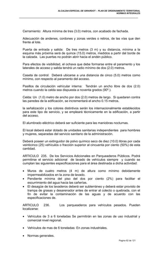 ALCALDIA ESPECIAL DE GIRARDOT - PLAN DE ORDENAMIENTO TERRITORIAL
NORMAS INTEGRALES
Cerramiento: Altura mínima de tres (3.0) metros, con acabado de fachada.
Adecuación de andenes, cordones y zonas verdes o retiros, de las vías que den
frente al lote.
Puerta de entrada y salida: De tres metros (3 m) y su distancia, mínima a la
esquina más próxima será de quince (15.0) metros, medidos a partir del borde de
la calzada. Las puertas no podrán abrir hacia el andén público.
Para efectos de visibilidad, el ochava que debe formarse entre el paramento y los
laterales de acceso y salida tendrá un radio mínimo de dos (2.0) metros.
Caseta de control: Deberá ubicarse a una distancia de cinco (5.0) metros como
mínimo, con respecto al paramento del acceso.
Pasillos de circulación vehícular interna: Tendrán un ancho libre de dos (2.0)
metros cuando la celda sea dispuesta a noventa grados (90º.).
Celda: Un (1.0) metro de ancho por dos (2.0) metros de largo. Si quedaren contra
las paredes de la edificación, se incrementará el ancho 0.15 metros.
la señalización y los colores distintivos serán los internacionalmente establecidos
para este tipo de servicio, y se empleará técnicamente en la edificación, a partir
del acceso.
El alumbrado eléctrico deberá ser suficiente para las maniobras nocturnas.
El local deberá estar dotado de unidades sanitarias independientes para hombres
y mujeres, separadas del servicio sanitario de la administración.
Deberá poseer un extinguidor de polvo químico seco de diez (10.0) libras por cada
veinticinco (25) vehículos o fracción superior al cincuenta por ciento (50%) de esta
cantidad.
ARTICULO 235. De los Servicios Adicionales en Parqueaderos Públicos. Podrá
permitirse el servicio adicional de lavado de vehículos siempre y cuando se
cumplan las siguientes especificaciones para el área destinada a dicha actividad:
• Muros de cuatro metros (4 m) de altura como mínimo debidamente
impermeabilizados en la zona de lavado.
• Pendiente mínima del piso del dos por ciento (2%) para facilitar el
escurrimiento del agua hacia las cañerías.
• El desagüe de los lavaderos deberá ser subterráneo y deberá estar provisto de
trampa de grasas y desarenador antes de entrar al colecto o quebrada, con el
fin de evitar la contaminación de las aguas y de acuerdo con las
especificaciones de.
ARTICULO 236. Los parqueaderos para vehículos pesados. Pueden
localizarse:
• Vehículos de 3 a 6 toneladas Se permitirán en las zonas de uso industrial y
comercial nivel regional.
• Vehículos de mas de 6 toneladas: En zonas industriales.
• Normas generales.
Pagina 62 de 121
 
