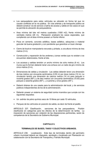 ALCALDIA ESPECIAL DE GIRARDOT - PLAN DE ORDENAMIENTO TERRITORIAL
NORMAS INTEGRALES
• Los parqueaderos para estos vehículos se ubicarán en forma tal que no
causen conflictos en la vía pública. En vías arterias y de transporte público se
deberá construir vía de servicio o bahía de acceso y salida en los casos en que
se permita la ubicación de parqueaderos.
• Area mínima del lote mil metros cuadrados (1000 m2), frente mínimo de
veintiséis metros (26 m). Planeación analizará los casos especiales, que
cumpliendo con el área mínima posean un frente inferior.
• Pisos en cemento, concreto asfáltico, bases asfáltico, adoquines o material
granular de buena gradación y con pendiente que garantice un buen drenaje.
• Cierre de local en mampostería ranurada y pintada, a una altura mínima de tres
metros (3 m).
• Construcción y reparación de los andenes y zonas verdes que no existan o se
encuentren deteriorados, frente al lote.
• Los accesos y salidas tendrán un ancho mínimo de ocho metros (8 m). Los
muros que lo formen deberán tener una ochava con un radio de giro mínimo de
cinco metros (5 m).
• Dimensiones de celdas y circulación: Las celdas deberán tener una dimensión
de tres metros con cincuenta centímetros (3.50 m) por doce metros (12 m). La
circulación tendrá una dimensión de catorce metros (14 m) para parqueo a
noventa grados (90º.) y de diez metros con cincuenta centímetros (10.50) para
parqueo a sesenta grados (60º.) , y cuarenta y cinco grados (45º.).
• Deberá dotarse de una caseta para la administración del local, y de servicios
públicos independientes de los de la administración.
• Deberán poseer un sistema de seguridad contra incendios que cumpla con los
siguientes requisitos:
• Un extintor de polvo químico seco de 10 libras por cada 10 vehículos.
• Parqueo de los vehículos en posición de salida, es decir de frente al pasillo.
ARTICULO 237. Clasificación, sanciones de los parqueaderos. Podrán
clasificarse en categorías para los efectos de la determinación de tarifas. La
imposición de sanciones por violación de las disposiciones pertinentes, serán de
competencia de la Secretaría de Gobierno Municipal.
CAPITULO 5.
TERMINALES DE BUSES, TAXIS Y COLECTIVOS URBANOS.
ARTICULO 238. Localización. Este tipo de terminales dentro del perímetro
urbano municipal deberá ser dispuesto, aprobado y localizado por Planeación en
colaboración con la Secretaría de Transporte y Tránsito Municipal.
Pagina 63 de 121
 