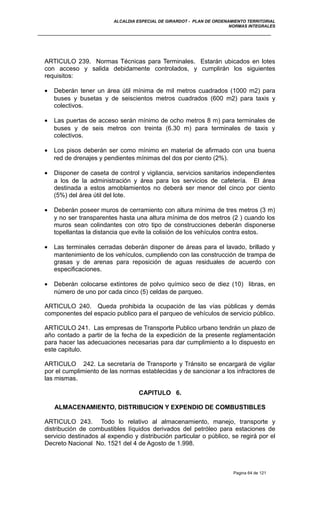 ALCALDIA ESPECIAL DE GIRARDOT - PLAN DE ORDENAMIENTO TERRITORIAL
NORMAS INTEGRALES
ARTICULO 239. Normas Técnicas para Terminales. Estarán ubicados en lotes
con acceso y salida debidamente controlados, y cumplirán los siguientes
requisitos:
• Deberán tener un área útil mínima de mil metros cuadrados (1000 m2) para
buses y busetas y de seiscientos metros cuadrados (600 m2) para taxis y
colectivos.
• Las puertas de acceso serán mínimo de ocho metros 8 m) para terminales de
buses y de seis metros con treinta (6.30 m) para terminales de taxis y
colectivos.
• Los pisos deberán ser como mínimo en material de afirmado con una buena
red de drenajes y pendientes mínimas del dos por ciento (2%).
• Disponer de caseta de control y vigilancia, servicios sanitarios independientes
a los de la administración y área para los servicios de cafetería. El área
destinada a estos amoblamientos no deberá ser menor del cinco por ciento
(5%) del área útil del lote.
• Deberán poseer muros de cerramiento con altura mínima de tres metros (3 m)
y no ser transparentes hasta una altura mínima de dos metros (2 ) cuando los
muros sean colindantes con otro tipo de construcciones deberán disponerse
topellantas la distancia que evite la colisión de los vehículos contra estos.
• Las terminales cerradas deberán disponer de áreas para el lavado, brillado y
mantenimiento de los vehículos, cumpliendo con las construcción de trampa de
grasas y de arenas para reposición de aguas residuales de acuerdo con
especificaciones.
• Deberán colocarse extintores de polvo químico seco de diez (10) libras, en
número de uno por cada cinco (5) celdas de parqueo.
ARTICULO 240. Queda prohibida la ocupación de las vías públicas y demás
componentes del espacio publico para el parqueo de vehículos de servicio público.
ARTICULO 241. Las empresas de Transporte Publico urbano tendrán un plazo de
año contado a partir de la fecha de la expedición de la presente reglamentación
para hacer las adecuaciones necesarias para dar cumplimiento a lo dispuesto en
este capitulo.
ARTICULO 242. La secretaría de Transporte y Tránsito se encargará de vigilar
por el cumplimiento de las normas establecidas y de sancionar a los infractores de
las mismas.
CAPITULO 6.
ALMACENAMIENTO, DISTRIBUCION Y EXPENDIO DE COMBUSTIBLES
ARTICULO 243. Todo lo relativo al almacenamiento, manejo, transporte y
distribución de combustibles líquidos derivados del petróleo para estaciones de
servicio destinados al expendio y distribución particular o público, se regirá por el
Decreto Nacional No. 1521 del 4 de Agosto de 1.998.
Pagina 64 de 121
 