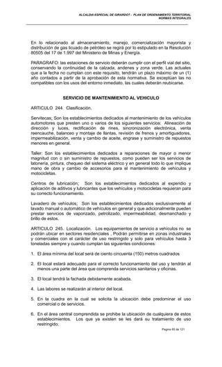 ALCALDIA ESPECIAL DE GIRARDOT - PLAN DE ORDENAMIENTO TERRITORIAL
NORMAS INTEGRALES
En lo relacionado al almacenamiento, manejo, comercialización mayorista y
distribución de gas licuado de petróleo se regirá por lo estipulado en la Resolución
80505 del 17 de 1.997 del Ministerio de Minas y Energía.
PARAGRAFO: las estaciones de servicio deberán cumplir con el perfil vial del sitio,
conservando la continuidad de la calzada, andenes y zona verde. Las actuales
que a la fecha no cumplan con este requisito, tendrán un plazo máximo de un (1)
año contados a partir de la aprobación de esta normativa. Se exceptúan las no
compatibles con los usos del entorno inmediato, las cuales deberán reubicarse.
SERVICIO DE MANTENIMIENTO AL VEHICULO
ARTICULO 244. Clasificación.
Servitecas: Son los establecimientos dedicados al mantenimiento de los vehículos
automotores que presten uno o varios de los siguientes servicios: Alineación de
dirección y luces, rectificación de rines, sincronización electrónica, venta
reencauche, balanceo y montaje de llantas, revisión de frenos y amortiguadores,
impermeabilización, venta y cambio de aceite, engrase y suministro de repuestos
menores en general.
Taller: Son los establecimientos dedicados a reparaciones de mayor o menor
magnitud con o sin suministro de repuestos, como pueden ser los servicios de
latonería, pintura, chequeo del sistema eléctrico y en general todo lo que implique
mano de obra y cambio de accesorios para el mantenimiento de vehículos y
motocicletas.
Centros de lubricación: Son los establecimientos dedicados al expendio y
aplicación de aditivos y lubricantes que los vehículos y motocicletas requieran para
su correcto funcionamiento.
Lavadero de vehículos: Son los establecimientos dedicados exclusivamente al
lavado manual o automático de vehículos en general y que adicionalmente pueden
prestar servicios de vaporizado, petrolizado, impermeabilidad, desmanchado y
brillo de estos.
ARTICULO 245. Localización. Los equipamientos de servicio a vehículos no se
podrán ubicar en sectores residenciales , Podrán permitirse en zonas industriales
y comerciales con el carácter de uso restringido y solo para vehículos hasta 3
toneladas siempre y cuando cumplan las siguientes condiciones:
1. El área mínima del local será de ciento cincuenta (150) metros cuadrados
2. El local estará adecuado para el correcto funcionamiento del uso y tendrán al
menos una parte del área que comprenda servicios sanitarios y oficinas.
3. El local tendrá la fachada debidamente acabada.
4. Las labores se realizarán al interior del local.
5. En la cuadra en la cual se solicita la ubicación debe predominar el uso
comercial o de servicios.
6. En el área central comprendida se prohibe la ubicación de cualquiera de estos
establecimientos. Los que ya existen se les dará su tratamiento de uso
restringido.
Pagina 65 de 121
 