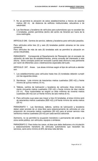 ALCALDIA ESPECIAL DE GIRARDOT - PLAN DE ORDENAMIENTO TERRITORIAL
NORMAS INTEGRALES
7. No se permitirá la ubicación de estos establecimientos a menos de sesenta
metros (60 m) de distancia de edificios institucionales, educativos o de
salubridad.
8. Las Servitecas y lavaderos de vehículos para automotores que no excedan las
3 toneladas, podrán permitirse dentro del centro de Girardot por fuera de la
zona restringida.
ARTICULO 246. Centros de servicio, talleres y lavaderos para vehículos pesados.
Para vehículos entre tres (3) y seis (6) toneladas podrán ubicarse en los zona
comercial.
Para vehículos de más de seis (6) toneladas solo se permitirá la ubicación en
zonas industriales.
PARAGRAFO Corresponde al Departamento de Planeación dar el concepto de
ubicación de este tipo de establecimientos, previa consulta del interesado a esta
oficina. Dicho concepto podrá ser revocado cuando esta oficina lo crea pertinente
por razón de diferentes usos o destinaciones especiales del suelo.
ARTICULO 247. Areas. Las áreas mínimas según el tipo de vehículo a atender
son:
1. Los establecimientos para vehículos hasta tres (3) toneladas deberán cumplir
con las siguientes áreas:
2. Servitecas: Lote mínimo de trescientos metros cuadrados (300 m2) y frente
mínimo de quince metros (15 m).
3. Talleres, centros de lubricación y lavaderos de vehículos: Area mínima de
ciento cincuenta metros cuadrados (150 m2) y frente mínimo de diez metros
(10 m). Para motocicletas se exigirá un área mí9nima de noventa metros
cuadrados (90 m2) con un frente mínimo de seis metros (6 m).
4. Para vehículos cuyo peso sea mayor a tres (3) toneladas, el área mínima será
de seiscientos metros cuadrados (600 m2) y el frente mínimo de veinte metros
(20 m)
PARAGRAFO 1. Las Servitecas, talleres, centros de lubricación y lavaderos
deben estar provisto de un área libre para estacionamiento de vehículos en una
proporción de cincuenta metros cuadrados (50 m2) para el primer servicio más
veinticinco metros cuadrados (25 m2) por cada servicio adicional.
Asimismo, no se permitirá la ocupación transitoria o permanente del andén y la
zona verde pública, con vehículos, equipos o similares.
PARAGRAFO 2. Para todos los casos, el área que debe dedicarse a la circulación
y estacionamiento transitorio de vehículos automotores que necesiten los
servicios, será como mínimo el 20% del área neta del lote.
Pagina 66 de 121
 