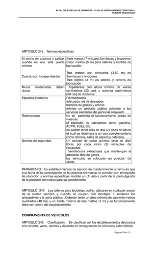ALCALDIA ESPECIAL DE GIRARDOT - PLAN DE ORDENAMIENTO TERRITORIAL
NORMAS INTEGRALES
ARTICULO 248. Normas especificas:
El ancho de accesos y salidas
cuando es una sola puerta
mínimo
Cuando son independientes
Siete metros (7 m) para Servitecas y lavaderos
Cinco metros (5 m) para talleres y centros de
lubricación.
Tres metros con cincuenta (3.50 m) en
Servitecas y lavaderos
Tres metros (3 m) en talleres y centros de
lubricación
Muros medianeros deben
ubicar
Topellantas con altura mínima de veinte
centímetros (20 cm), a ochenta centímetros
(80 cm) de distancia.
Espacios interiores Pavimentados
adecuada red de desagües
trampas de grasas y arenas
mínimo un sanitario público adicional a los
servicios sanitarios del personal empleado
Restricciones No se permitirá el funcionamiento anexo de
vivienda.
el expendio de lubricantes como gasolina,
ACPM, FUEL OIL.
no podrán tener más de dos (2) pisos de altura
el cual se destinara a un uso complementario
como oficinas, salas de espera y cafetería.
Normas de seguridad. Un extintor de polvo químico seco de diez
libras por cada cinco (5) vehículos de
capacidad
Ventiladores extractores que mantengan el
ambiente libre de gases.
los vehículos se colocarán en posición de
salida
PARAGRAFO : los establecimientos de servicio de mantenimiento al vehículo que
a la fecha de la promulgación de la presente normativa no cumplan con el requisito
de ubicación y normas especificas tendrán un (1) año a partir de la promulgación
de la presente normativa para su cumplimiento.
ARTICULO 247. Los talleres para bicicletas podrán ubicarse en cualquier sector
de la ciudad siempre y cuando no ocupen con montajes o similares los
antejardines y la zona pública. Deberán tener un área mínima de cuarenta metros
cuadrados (40 m2) y un frente mínimo de tres metros (3 m) y su funcionamiento
debe ser dentro del establecimiento.
COMPRAVENTA DE VEHICULOS
ARTICULO 248. Clasificación. Se clasifican así los establecimientos dedicados
a la compra, venta, cambio y depósito en consignación de vehículos automotores.
Pagina 67 de 121
 