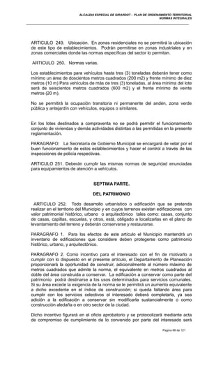 ALCALDIA ESPECIAL DE GIRARDOT - PLAN DE ORDENAMIENTO TERRITORIAL
NORMAS INTEGRALES
ARTICULO 249. Ubicación. En zonas residenciales no se permitirá la ubicación
de este tipo de establecimientos. Podrán permitirse en zonas industriales y en
zonas comerciales donde las normas específicas del sector lo permitan.
ARTICULO 250. Normas varias.
Los establecimientos para vehículos hasta tres (3) toneladas deberán tener como
mínimo un área de doscientos metros cuadrados (200 m2) y frente mínimo de diez
metros (10 m) Para vehículos de más de tres (3) toneladas, al área mínima del lote
será de seiscientos metros cuadrados (600 m2) y el frente mínimo de veinte
metros (20 m).
No se permitirá la ocupación transitoria ni permanente del andén, zona verde
pública y antejardín con vehículos, equipos o similares.
En los lotes destinados a compraventa no se podrá permitir el funcionamiento
conjunto de viviendas y demás actividades distintas a las permitidas en la presente
reglamentación.
PARAGRAFO: La Secretaría de Gobierno Municipal se encargará de velar por el
buen funcionamiento de estos establecimientos y hacer el control a través de las
inspecciones de policía respectivas.
ARTICULO 251. Deberán cumplir las mismas normas de seguridad enunciadas
para equipamientos de atención a vehículos.
SEPTIMA PARTE.
DEL PATRIMONIO
ARTICULO 252. Todo desarrollo urbanístico o edificación que se pretenda
realizar en el territorio del Municipio y en cuyos terrenos existan edificaciones con
valor patrimonial histórico, urbano o arquitectónico tales como: casas, conjunto
de casas, capillas, escuelas, y otros, está, obligado a localizarlas en el plano de
levantamiento del terreno y deberán conservarse y restaurarse.
PARAGRAFO 1. Para los efectos de este artículo el Municipio mantendrá un
inventario de edificaciones que considere deben protegerse como patrimonio
histórico, urbano, y arquitectónico.
PARAGRAFO 2. Como incentivo para el interesado con el fin de motivarlo a
cumplir con lo dispuesto en el presente artículo, el Departamento de Planeación
proporcionará la oportunidad de construir, adicionalmente al número máximo de
metros cuadrados que admite la norma, el equivalente en metros cuadrados al
doble del área construida a conservar. La edificación a conservar como parte del
patrimonio podrá destinarse a los usos determinados para servicios comunales.
Si su área excede la exigencia de la norma se le permitirá un aumento equivalente
a dicho excedente en el índice de construcción; si queda faltando área para
cumplir con los servicios colectivos el interesado deberá completarla, ya sea
adición a la edificación a conservar sin modificarla sustancialmente o como
construcción aledaña o en otro sector de la ciudad.
Dicho incentivo figurará en el oficio aprobatorio y se protocolizará mediante acta
de compromiso de cumplimiento de lo convenido por parte del interesado será
Pagina 68 de 121
 