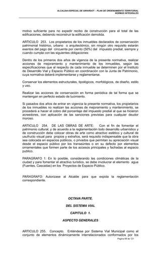 ALCALDIA ESPECIAL DE GIRARDOT - PLAN DE ORDENAMIENTO TERRITORIAL
NORMAS INTEGRALES
motivo suficiente para no expedir recibo de construcción para el total de las
edificaciones, debiendo reconstruir la edificación demolida.
ARTICULO 253. Los propietarios de los inmuebles declarados de conservación
patrimonial histórico, urbano o arquitectónico, sin ningún otro requisito estarán
exentos del pago del cincuenta por ciento (50%) del impuesto predial, siempre y
cuando cumpla con las siguientes obligaciones:
Dentro de los primeros dos años de vigencia de la presente normativa, realizar
acciones de mejoramiento y mantenimiento de los inmuebles, según las
especificaciones que al respecto de cada inmueble se determinen por el Instituto
de Desarrollo Vial y Espacio Público en coordinación con la Junta de Patrimonio,
cuya normativa deberá implementarse y reglamentarse.
Conservar los elementos estructurales, tipológicos, morfológicos, de diseño, estilo
y uso.
Realizar las acciones de conservación en forma periódica de tal forma que se
mantengan en perfecto estado de lucimiento.
Si pasados dos años de entrar en vigencia la presente normativa, los propietarios
de los inmuebles no realizan las acciones de mejoramiento y mantenimiento, se
procederá a hacer el cobro del porcentaje del impuesto predial al que se hicieron
acreedores, con aplicación de las sanciones previstas para cualquier deudor
moroso.
ARTICULO 254. DE LAS OBRAS DE ARTE: Con el fin de fomentar el
patrimonio cultural, y de acuerdo a la reglamentación todo desarrollo urbanístico y
de construcción debe colocar obras de arte como atractivo estético y cultural de
usufructo visual para propios y extraños, será requisito indispensable que la obra
sea colocada en espacios públicos, o privados que permitan su apreciación visual
desde el espacio público por los transeúntes o en su defecto por elementos
ornamentales que formen parte de los accesos principales y fachadas al espacio
publico.
PARAGRAFO 1: En lo posible, considerando las condiciones climáticas de la
ciudad y para fomentar el atractivo turístico, se debe involucrar el elemento agua
(Fuentes, Cascadas) en los Proyectos de Espacio Público.
PARAGRAFO: Autorizase al Alcalde para que expida la reglamentación
correspondiente.
OCTAVA PARTE.
DEL SISTEMA VIAL
CAPITULO 1.
ASPECTO GENERALES
ARTICULO 255. Concepto. Entiéndese por Sistema Vial Municipal como el
conjunto de elementos dinámicamente interrelacionados conformados por los
Pagina 69 de 121
 