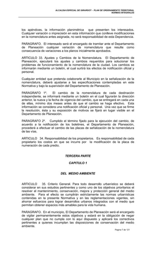 ALCALDIA ESPECIAL DE GIRARDOT - PLAN DE ORDENAMIENTO TERRITORIAL
NORMAS INTEGRALES
los apéndices, la información planimétrica que presenten los interesados.
Cualquier variación o imprecisión en esta información que conlleve modificaciones
en la nomenclatura antes asignada, no será responsabilidad de esta Dependencia.
PARAGRAFO. El interesado será el encargado de tramitar ante el Departamento
de Planeación cualquier variación de nomenclatura que resulte como
consecuencia de variaciones a los planos inicialmente aprobados.
ARTICULO 33. Ajustes y Cambios de la Nomenclatura. El Departamento de
Planeación, ejecutará los ajustes y cambios requeridos para solucionar los
problemas de funcionamiento de la nomenclatura de la ciudad. Los cambios se
informarán mediante un boletín, el cual surtirá los efectos de notificación oficial y
personal.
Cualquier entidad que pretenda colaborarle al Municipio en la señalización de la
nomenclatura, deberá ajustarse a las especificaciones contempladas en este
Normativa y bajo la supervisión del Departamento de Planeación.
PARAGRAFO 1º. El cambio de la nomenclatura de cada destinación
independiente, se informará mediante un boletín en el cual figurarán la dirección
anterior, la nueva y la fecha de vigencia del cambio, que se entregará en cada una
de ellas, mínimo dos meses antes de que el cambio se haga efectivo. Esta
información se considera una notificación oficial y personal. Una vez que se firme
la resolución, ésta y su exposición de motivos se fijará en lugar visible en el
Departamento de Planeación.
PARAGRAFO 2º. Cumplido el término fijado para la ejecución del cambio, de
acuerdo a la notificación de los boletines, el Departamento de Planeación,
procederá a efectuar el cambio de las placas de señalización de la nomenclatura
de las vías.
ARTICULO 34. Responsabilidad de los propietarios. Es responsabilidad de cada
propietario los costos en que se incurre por la modificación de la placa de
numeración de cada predio.
TERCERA PARTE
CAPITULO 1
DEL MEDIO AMBIENTE
ARTICULO 35. Criterio General. Para todo desarrollo urbanístico se deberá
considerar en sus estudios pertinentes y como uno de los objetivos prioritarios el
resolver el mantenimiento, conservación, mejora y protección general del medio
ambiente. Para el efecto se cumplirán estrictamente las normas urbanísticas
contenidas en la presente Normativa y en las reglamentaciones vigentes, sin
ahorrar esfuerzos para lograr desarrollos urbanos integrados con el medio que
permitan obtener espacios más amables para la vida humana.
PARAGRAFO. En el municipio, El Departamento de Planeación será el encargado
de vigilar permanentemente estos objetivos y estará en la obligación de negar
cualquier plan que no cumpla con lo aquí dispuesto y aplicará los correctivos
pertinentes a quienes incumplan las disposiciones de conservación del medio
ambiente.
Pagina 7 de 121
 
