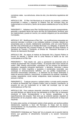 ALCALDIA ESPECIAL DE GIRARDOT - PLAN DE ORDENAMIENTO TERRITORIAL
NORMAS INTEGRALES
corredores viales, sus estructuras, obras de arte y los elementos reguladores del
tránsito.
ARTICULO 256. El Plan Vial Municipal es el conjunto de proyectos y políticas
encaminado a mejorar y organizar el Sistema Vial del municipio para ser
implementado en su territorio y dentro de los plazos establecidos por la Ley 388 de
1997.
PARAGRAFO 1. Adóptese como Plan Vial Municipal el proyecto correspondiente,
generado y aprobado dentro del marco del Plan de Ordenamiento Territorial, para
ser implementado y puesto en marcha, con carácter obligatorio por las autoridades
municipales.
ARTICULO 257. Modificaciones al Plan Vial. Las modificaciones propuestas por
personas naturales o jurídicas; o por entidades públicas o privadas, deberán ser
presentadas para su estudio, debidamente sustentadas, ante una Junta Rectora
del Plan Vial conformada por el Alcalde Municipal o su delegado, el Gerente del
Instituto de Desarrollo Vial y Espacio Público, el Secretario de Obras Públicas, el
Secretario de Transito y Transporte, el Director de Planeación Municipal y el
Director de Valorización Municipal.
ARTICULO 258. Se asigna al Instituto de Desarrollo Vial y Espacio Público la
función de estudiar y tramitar ante la Junta Rectora el diseño de las vías
contempladas en el Plan Vial.
PARAGRAFO 1. Todo diseño vial, para su aprobación se presentará ante el
Instituto de Desarrollo Vial y Espacio Público. El proyecto debe incluir estudio de
suelos, CBR, diseños estructurales, soportados con los ensayos de laboratorio
necesarios, topografía incluyendo planimetría y altimetría, memorias y planos
detallados en medio magnético y ajustados a coordenadas nacionales, que
contengan el dimensionamiento definitivo, con sus perfiles longitudinales y
secciones transversales suficientes y la definición de las franjas destinadas a
redes de servicios públicos y arborización, el tratamiento de andenes, sardineles,
cunetas, separadores, zonas verdes, antejardines, áreas residuales y áreas de
parqueo o bahías.
PARAGRAFO 2. Cualquier persona o entidad pública o privada podrá presentar
al Instituto de Desarrollo Vial y Espacio Público, para su estudio y aprobación, el
proyecto de una vía involucrada en la malla vial municipal, que no esté
contemplada por el Plan Vial.
ARTICULO 259. Para cualquier desarrollo urbanístico proyectado en un terreno
que esté afectado por alguna de las vías planteadas en el Plan Vial, el interesado
construirá el tramo correspondiente a su terreno acogiéndose a las
especificaciones del proyecto. Toda obra que se pretenda ejecutar, respetará el
alineamiento de los proyectos viales y dejará libre de construcción la franja real
requerida.
En todos estos eventos, el interesado cederá a título gratuito, por escritura pública
debidamente registrada a favor del Municipio, la franja real de terreno
correspondiente a la vía proyectada y de acuerdo a lo establecido en el Capítulo
de las afectaciones.
PARAGRAFO: Entiéndese por “franja real” de un proyecto vial, la sección total de
terreno que garantice el alineamiento horizontal y la sección transversal
proyectada.
Pagina 70 de 121
 