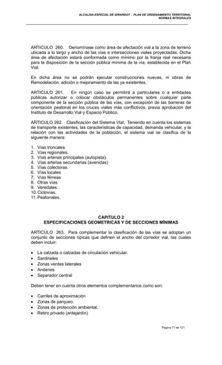 ALCALDIA ESPECIAL DE GIRARDOT - PLAN DE ORDENAMIENTO TERRITORIAL
NORMAS INTEGRALES
ARTICULO 260. Denomínase como área de afectación vial a la zona de terreno
ubicada a lo largo y ancho de las vías e intersecciones viales proyectadas. Dicha
área de afectación estará conformada como mínimo por la franja real necesaria
para la disposición de la sección pública mínima de la vía, establecida en el Plan
Vial.
En dicha área no se podrán ejecutar construcciones nuevas, ni obras de
Remodelación, adición o mejoramiento de las ya existentes.
ARTICULO 261. En ningún caso se permitirá a particulares o a entidades
públicas autorizar o colocar obstáculos permanentes sobre cualquier parte
componente de la sección pública de las vías, con excepción de las barreras de
orientación peatonal en los cruces viales más conflictivos, previa aprobación del
Instituto de Desarrollo Vial y Espacio Público.
ARTICULO 262. Clasificación del Sistema Vial. Teniendo en cuenta los sistemas
de transporte existentes, las características de capacidad, demanda vehicular, y la
relación con las actividades de la población, el sistema vial se clasifica de la
siguiente manera:
1. Vías troncales
2. Vías regionales.
3. Vías arterias principales (autopista).
4. Vías arterias secundarias (avenidas)
5. Vías colectoras.
6. Vías locales
7. Vías férreas
8. Otras vías.
9. Veredales.
10.Ciclovías.
11. Peatonales.
CAPITULO 2
ESPECIFICACIONES GEOMETRICAS Y DE SECCIONES MÍNIMAS
ARTICULO 263. Para complementar la clasificación de las vías se adoptan un
conjunto de secciones típicas que definen el ancho del corredor vial, las cuales
deben incluir:
• La calzada o calzadas de circulación vehicular.
• Sardineles
• Zonas verdes laterales
• Andenes
• Separador central
Deben tener en cuenta otros elementos complementarios como son:
• Carriles de aproximación
• Zonas de parqueo.
• Zonas de protección ambiental.
• Retiro privado (antejardín)
Pagina 71 de 121
 