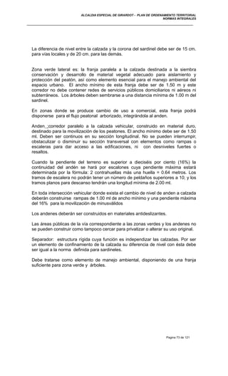 ALCALDIA ESPECIAL DE GIRARDOT - PLAN DE ORDENAMIENTO TERRITORIAL
NORMAS INTEGRALES
La diferencia de nivel entre la calzada y la corona del sardinel debe ser de 15 cm.
para vías locales y de 20 cm. para las demás.
Zona verde lateral es: la franja paralela a la calzada destinada a la siembra
conservación y desarrollo de material vegetal adecuado para aislamiento y
protección del peatón, así como elemento esencial para el manejo ambiental del
espacio urbano. El ancho mínimo de esta franja debe ser de 1.50 m y este
corredor no debe contener redes de servicios públicos domiciliarios ni aéreos ni
subterráneos. Los árboles deben sembrarse a una distancia mínima de 1.00 m del
sardinel.
En zonas donde se produce cambio de uso a comercial, esta franja podrá
disponerse para el flujo peatonal arborizado, integrándola al anden.
Anden :corredor paralelo a la calzada vehicular, construido en material duro,
destinado para la movilización de los peatones. El ancho mínimo debe ser de 1.50
ml. Deben ser continuos en su sección longitudinal. No se pueden interrumpir,
obstaculizar o disminuir su sección transversal con elementos como rampas o
escaleras para dar acceso a las edificaciones, ni con desniveles fuertes o
resaltos.
Cuando la pendiente del terreno es superior a dieciséis por ciento (16%) la
continuidad del andén se hará por escalones cuya pendiente máxima estará
determinada por la fórmula: 2 contrahuellas más una huella = 0.64 metros. Los
tramos de escalera no podrán tener un número de peldaños superiores a 10; y los
tramos planos para descanso tendrán una longitud mínima de 2.00 ml.
En toda intersección vehicular donde exista el cambio de nivel de anden a calzada
deberán construirse rampas de 1.00 ml de ancho mínimo y una pendiente máxima
del 16% para la movilización de minusválidos
Los andenes deberán ser construidos en materiales antideslizantes.
Las áreas públicas de la vía correspondiente a las zonas verdes y los andenes no
se pueden construir como tampoco cercar para privatizar o alterar su uso original.
Separador: estructura rígida cuya función es independizar las calzadas. Por ser
un elemento de confinamiento de la calzada su diferencia de nivel con ésta debe
ser igual a la norma definida para sardineles.
Debe tratarse como elemento de manejo ambiental, disponiendo de una franja
suficiente para zona verde y árboles.
Pagina 73 de 121
 