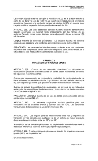 ALCALDIA ESPECIAL DE GIRARDOT - PLAN DE ORDENAMIENTO TERRITORIAL
NORMAS INTEGRALES
La sección pública de la vía será por lo menos de 10.00 ml. Y el retiro mínimo a
partir del eje de la vía será de 15.00 ml. La superficie de rodadura será en material
granular de base con una pendiente transversal máxima del 4%; en caso de tener
carpeta asfáltica, su pendiente transversal máxima será del 3%.
ARTICULO 268. Las vías peatonales serán de 1.50 ml. de ancho como mínimo.
Estarán construidos en material rígido antideslizante con las normas de los
andenes. Tendrán zonas verdes laterales para arborización de por lo menos 1.50
ml. de ancho.
Longitud máxima de senderos peatonales: La longitud máxima del sendero
peatonal para acceder a una residencia será máximo sesenta metros (60 m).
PARAGRAFO. Las zonas verdes laterales correspondientes a las vías peatonales
no podrán ser computadas dentro del índice obligatorio para zonas verdes de la
urbanización; esta hace parte integral del área pública de la vía.
CAPITULO 3
OTRAS ESPECIFICACIONES VIALES
ARTICULO 269. Cuando en un desarrollo urbanístico por circunstancias
especiales se proyecten vías vehiculares sin salida, deben mantenerse en cuenta
las siguientes recomendaciones:
Cuando por ninguna razón se contemple la posibilidad de continuidad en la vía
deberá hacerse un volteadero circular cuyo diámetro será de dieciséis metros (16
m), con un punto fijo central que garantice el orden de la circulación vehicular.
Cuando se prevea la posibilidad de continuidad, se proveerá de un volteadero
rectangular de nueve (9) por dieciocho metros (18 m), siendo los dieciocho metros
(18 m) paralelos al eje de la vía.
PARAGRAFO: La longitud máxima de las vías sin salida o sin continuidad será de
ciento veinte metros (120 m).
ARTICULO 270. La pendiente longitudinal máxima permitida para vías
vehículares de los sistemas arterial y colector será del 12%. Las pendientes
transversales de la sección de la vía serán mínimo de 3%.
ARTICULO 271. Los ángulos para las intersecciones entre vías y empalmes de
transición en vías paralelas con cualquier vía de un sistema de mayor jerarquía,
deberán esta comprendidos entre los 60º y los 90º.
A excepción de los senderos peatonales, no se permitirán intersecciones viales a
distancias inferiores a cuarenta metros (40 m) entre ejes contiguos.
ARTICULO 272. El radio mínimo de giro con un ángulo de empalme a noventa
grados (90º.), se dispondrán así:
En zonas residenciales.
Pagina 75 de 121
 