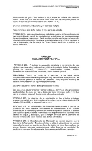 ALCALDIA ESPECIAL DE GIRARDOT - PLAN DE ORDENAMIENTO TERRITORIAL
NORMAS INTEGRALES
Radio mínimo de giro: Cinco metros (5 m) a borde de calzada para vehículo
liviano. Para vías que han de servir como rutas para el transporte público de
buses, el radio de giro mínimo será de diez metros (10 m).
En zonas comerciales, industriales y de actividad múltiple.
Radio mínimo de giro: Ocho metros (8 m) a borde de calzada.
ARTICULO 273. Las especificaciones y materiales a usarse en la construcción de
pavimentos deberán cumplir los requisitos que se indican en las normas generales
de construcción de pavimentos. Será requisito para la aprobación del desarrollo
urbanístico el levantamiento de acta de inventario del espacio público, mediante la
cual el interesado y la Secretaria de Obras Públicas verifiquen la calidad y el
estado de las vías.
CAPITULO
REGLAMENTACION PEATONAL
ARTICULO 274. Prohíbese la ocupación transitoria o permanente de vías
públicas, con materiales, implementos u objetos de cualquier índole destinados a
labores de reparación, construcción, reconstrucción, mejora, adición,
Remodelación y demolición de inmuebles y estructuras en general.
PARAFRAFO. Cuando por razón de la ejecución de las obras resulte
indispensable o inevitable la ocupación parcial y transitoria de zona peatonal, se
deberá solicitar permiso al Instituto de Desarrollo vial y Espacio Publico y se
deberán tener presentes las siguientes prohibiciones:
Se prohibe ocupar los frentes de las propiedades vecinas.
Solo se permite ocupar andenes y zonas verdes que den frente a las propiedades
que lo solicitan. En todas las vías se debe dejar como mínimo un metro (1 m) libre
para la circulación peatonal, debidamente adecuado y protegido
ARTICULO 275. La violación de lo establecido en los artículos anteriores
acarreará para el infractor la imposición de la multa a que se refiere el Artículo 104
de la ley 388 de 1997 y la suspensión de la obra.
ARTICULO 276.. El departamento de Planeación decidirá sobre la petición de
ocupación de zona peatonal, básicamente en consideración a las razones
expuestas por el solicitante y teniendo en cuenta la seguridad colectiva, la estética
y la seguridad para peatones y vehículos y las reglamentaciones vigentes sobre
labores de cargue y descargue, que se tengan previstas por la Secretaría de
Transito y Transporte, sobre horarios para dichas actividades.
ARTICULO 277. El Departamento de Planeación de común acuerdo con la
Secretaría de Transporte y Tránsito, definirán lo sitios de ubicación de los puentes
peatonales teniendo en cuenta que tanto la plataforma como las escaleras de
acceso deberán apoyarse necesariamente sobre terrenos de propiedad del
Municipio, o que sean donados para tal fin por personas jurídicas o naturales.
Pagina 76 de 121
 