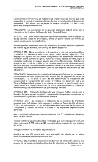 ALCALDIA ESPECIAL DE GIRARDOT - PLAN DE ORDENAMIENTO TERRITORIAL
NORMAS INTEGRALES
Los sistemas constructivos y los materiales se seleccionarán de manera que no se
obstaculice la normal circulación vehicular durante la construcción de los puentes
peatonales. Así mismo, las escaleras de acceso cumplirán con las normas
generales de seguridad colectiva.
PARAGRAFO: La construcción de los puentes peatonales deberá contar con la
interventoría del Instituto de Desarrollo Vial y Espacio Público
ARTICULO 278. todo puente vehicular o peatonal localizado sobre cualquier vía
de los sistemas viales del área urbana, tendrá un gálibo o altura libre mínima de
cuatro con cincuenta metros (4.50 m).
Para los puentes peatonales sobre ríos, quebradas y canales, el gálibo dependerá
del nivel de aguas máximas, del cauce y del diseño específico.
ARTICULO 279. No se permitirá en el área urbana el cierre de espacios públicos
y privados con elementos tales como muros, mallas cercas, rejas, etc. Que
disponga en algunas de sus partes configurantes de aditamentos cortantes o
punzantes como alambres de púas, puntas de lanzas, astillas de vidrio, aspas o
acabados con bordes en ángulos agudos que formen filos cortantes. Este tipo de
acabados sólo podrá ser posible en los remates superiores de dichos elementos
de cierre siempre y cuando aquellos queden localizados a una altura mínima de
dos metros con cincuenta centímetros (2.50 m) con respecto a los niveles de piso
adyacentes.
PARAGRAFO: Con miras a la protección de la integridad física de las personas, el
incumplimiento de esta disposición será causal para la negación del recibo de
construcción. Si se diere el caso de ser contravenida la disposición con
posterioridad al otorgamiento del recibo. El Instituto de Desarrollo Vial y de
Espacio Publico deberá revocar el permiso de cerramiento si estuviere autorizado
y comunicará a la respectiva autoridad de policía para que proceda a ordenar su
demolición bajo los procedimientos de que disponga para ello.
ARTICULO 280. El Instituto de Desarrollo Vial y Espacio Publico podrá exigir la
dotación de barreras para protección o orientación de peatones cuando por las
condiciones topográficas o de desnivel se requiera.
ARTICULO 281. La ubicación e instalación de las barreras de orientación
peatonal serán definidas en cada caso por el Instituto de Desarrollo Vial y Espacio
Publico en concordancia con las señalizaciones dispuestas con la Secretaría de
Transportes y Tránsito Municipal y sujetas a las siguientes especificaciones
generales.
Marco en tubería galvanizada, con un mínimo de dos (2) pulgadas de diámetro y
altura de 0.90 metros.
Tablero en lámina galvanizada calibre veinte (20), que cubra el espacio vacío, con
altura máxima de 0.770 metros y 0.20 metros de altura respecto del piso acabado
del andén.
Anclaje no inferior a 0.40 metros de profundidad.
Módulos de tres (3) metros con para intermedio de tubería de la misma
especificación establecida en el numeral uno.
ARTICULO 282. Cuando la ejecución de las barreras de orientación peatonal esté
a cargo de personas o entidades diferentes del Municipio, en los tableros de las
Pagina 77 de 121
 
