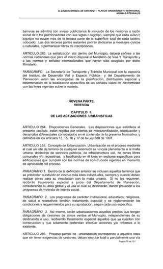 ALCALDIA ESPECIAL DE GIRARDOT - PLAN DE ORDENAMIENTO TERRITORIAL
NORMAS INTEGRALES
barreras se admitirá con avisos publicitarios la inclusión de los nombres o razón
social de o los patrocinadores con sus siglas o logotipo, siempre que cada aviso o
logotipo no ocupe más de la tercera parte de la superficie total de cada tablero
colocado. Las dos terceras partes restantes podrán dedicarse a mensajes cívicos
o culturales, o permanecer libres de inscripciones.
ARTICULO 283. La señalización vial dentro del Municipio, deberá ceñirse a las
normas nacionales que para el efecto dispone el Ministerio de Vias Y Transporte y
a las normas y señales internacionales que hayan sido acogidas por dicho
Ministerio.
PARAGRAFO. La Secretaría de Transporte y Tránsito Municipal con la asesoría
del Instituto de Desarrollo Vial y Espacio Público y del Departamento de
Planeación serán las encargadas de la planificación, distribución espacial y
determinación de la localización específica de las señales viales de conformidad
con las leyes vigentes sobre la materia.
NOVENA PARTE.
VIVIENDA
CAPITULO 1.
DE LAS ACTUACIONES URBANISTICAS
ARTICULO 284. Disposiciones Generales. Las disposiciones que establece el
presente capítulo, están regidas por criterios de microzonificación, reactivación y
desarrollos diferenciales considerados en el contenido de la presente Normativa, y
definidos en los artículos 13, 15, 16 y 17 de la Ley 388 de 1997.
ARTICULO 285. Concepto de Urbanización. Urbanización es el proceso mediante
el cual un lote de terreno de cualquier extensión se vincula plenamente a la malla
urbana, dotándolo de servicios públicos, de infraestructura vial, de zonas libres
comunales y/o recreativas; y habilitando en él lotes en sectores específicos para
edificaciones que cumplan con las normas de construcción vigentes en momento
de aprobación del proceso.
PARAGRAFO 1. Dentro de la definición anterior se incluyen aquellos terrenos que
se pretendan subdividir en cinco o más lotes individuales, siempre y cuando deban
realizar obras para su vinculación con la malla urbana. Si no las requieren,
recibirán tratamiento especial a juicio del Departamento de Planeación,
considerando su área global y el uso al cual se destinarán, dando prelación a los
programas de vivienda de interés social.
PARAGRAFO 2. Los programas de carácter institucional, educativos, religiosos,
de salud o recreativos tendrán tratamiento especial y se reglamentarán las
condiciones y requerimientos para su aprobación, según cada uso específico.
PARAGRAFO 3. Asi mismo, serán urbanizaciones aquellos predios que tengan
obligaciones de cesiones de zonas verdes al Municipio, independientes de su
destinación o uso, recibiendo tratamiento especial aquellos que ya cuentan con
construcción y que solamente pretendan efectúar acciones y/o reformas a lo
existente.
ARTICULO 286. Proceso parcial de urbanización corresponde a aquellos lotes
que sin tener exigencias de cesiones, deban ejecutar total o parcialmente una vía
Pagina 78 de 121
 
