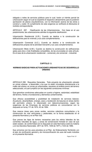 ALCALDIA ESPECIAL DE GIRARDOT - PLAN DE ORDENAMIENTO TERRITORIAL
NORMAS INTEGRALES
obligada o redes de servicios públicos para lo cual, harán un trámite parcial de
urbanización según el cual se expedirá el respectivo alineamiento para la posterior
aprobación de planos arquitectónicos, con la información acerca de las obras a
construir y ceder. El cumplimiento de esta exigencia se verificará al efectuarse el
recibido correspondiente.
ARTICULO 287. Clasificación de las Urbanizaciones. Con base en el uso
predominante, las urbanizaciones admiten la siguiente clasificación:
Urbanización Residencial (U.R.). Cuando se destina a la construcción de
edificaciones para la vivienda y sus usos complementarios.
Urbanización Comercial (U.C.). Cuando se destina a la construcción de
edificaciones propias de la actividad mercantil y sus usos complementarios.
Urbanización Mixta (U.M.). Cuando se destina la construcción de edificaciones
aptas para dos o más finalidades compatibles, de las enunciadas en este artículo.
Es el caso de la urbanización residencial – comercial y de comercial – industrial.
CAPITULO 2.
NORMAS BASICAS PARA ACTUACIONES URBANISTICAS DE DESARROLLO
URBANO
ARTICULO 288. Requisitos Generales. Todo proyecto de urbanización ubicado
en zonas urbanas a desarrollar y los que no estén vinculados directamente a la
malla vial urbana, en zonas ya urbanizadas, requieren el análisis previo del terreno
seleccionado, el cual cumplirá con las siguientes condiciones mínimas:
Que garantice condiciones adecuadas en cuanto a higiene, salubridad, estabilidad
del terreno, frente a inundaciones y elementos contaminantes.
Que ofrezca accesibilidad y posibilidad de instalación de servicios básicos:
Acueducto, alcantarillado, energía, aseo y recolección de basuras en áreas dentro
del perímetro urbano, lo relacionado con telecomunicaciones, según las
exigencias de las Empresas de servicios públicos en concordancia con lo
dispuesto en la ley 111 de 1974, 42 de 1994.
Que reserve áreas para zonas verdes, servicios colectivos comunitarios y la
construcción de vías vehículares y peatonales, en la forma establecida en el
presente Normativa y en el Plan Vial.
Que prevea las fajas de terreno necesarias para los retiros laterales de las
corrientes naturales de agua, y zonas de conservación forestal en caso de que
están existan, de conformidad con lo dispuesto en este Normativa sobre la materia
y en los Decretos Nacionales 2811 de 1974, 1449 de 1977 y 1333 de 1986.
Que armonice con los usos previstos en el Plan de Ordenamiento Territorial y en
el plan de zonificación general y de microzonificación de usos del suelo incluidos
en al presente Normativa.
Pagina 79 de 121
 