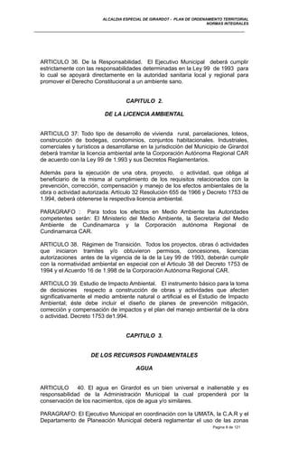 ALCALDIA ESPECIAL DE GIRARDOT - PLAN DE ORDENAMIENTO TERRITORIAL
NORMAS INTEGRALES
ARTICULO 36. De la Responsabilidad. El Ejecutivo Municipal deberá cumplir
estrictamente con las responsabilidades determinadas en la Ley 99 de 1993 para
lo cual se apoyará directamente en la autoridad sanitaria local y regional para
promover el Derecho Constitucional a un ambiente sano.
CAPITULO 2.
DE LA LICENCIA AMBIENTAL
ARTICULO 37: Todo tipo de desarrollo de vivienda rural, parcelaciones, loteos,
construcción de bodegas, condominios, conjuntos habitacionales. Industriales,
comerciales y turísticos a desarrollarse en la jurisdicción del Municipio de Girardot
deberá tramitar la licencia ambiental ante la Corporación Autónoma Regional CAR
de acuerdo con la Ley 99 de 1.993 y sus Decretos Reglamentarios.
Además para la ejecución de una obra, proyecto, o actividad, que obliga al
beneficiario de la misma al cumplimiento de los requisitos relacionados con la
prevención, corrección, compensación y manejo de los efectos ambientales de la
obra o actividad autorizada. Artículo 32 Resolución 655 de 1966 y Decreto 1753 de
1.994, deberá obtenerse la respectiva licencia ambiental.
PARAGRAFO : Para todos los efectos en Medio Ambiente las Autoridades
competentes serán: El Ministerio del Medio Ambiente, la Secretaria del Medio
Ambiente de Cundinamarca y la Corporación autónoma Regional de
Cundinamarca CAR.
ARTICULO 38. Régimen de Transición. Todos los proyectos, obras ó actividades
que iniciaron tramites y/o obtuvieron permisos, concesiones, licencias
autorizaciones antes de la vigencia de la de la Ley 99 de 1993, deberán cumplir
con la normatividad ambiental en especial con el Articulo 38 del Decreto 1753 de
1994 y el Acuerdo 16 de 1.998 de la Corporación Autónoma Regional CAR.
ARTICULO 39. Estudio de Impacto Ambiental. El instrumento básico para la toma
de decisiones respecto a construcción de obras y actividades que afecten
significativamente el medio ambiente natural o artificial es el Estudio de Impacto
Ambiental; éste debe incluir el diseño de planes de prevención mitigación,
corrección y compensación de impactos y el plan del manejo ambiental de la obra
o actividad. Decreto 1753 de1.994.
CAPITULO 3.
DE LOS RECURSOS FUNDAMENTALES
AGUA
ARTICULO 40. El agua en Girardot es un bien universal e inalienable y es
responsabilidad de la Administración Municipal la cual propenderá por la
conservación de los nacimientos, ojos de agua y/o similares.
PARAGRAFO: El Ejecutivo Municipal en coordinación con la UMATA, la C.A.R y el
Departamento de Planeación Municipal deberá reglamentar el uso de las zonas
Pagina 8 de 121
 