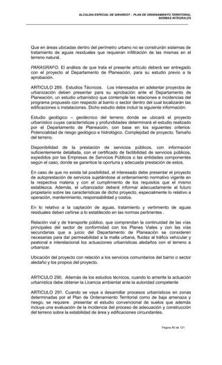 ALCALDIA ESPECIAL DE GIRARDOT - PLAN DE ORDENAMIENTO TERRITORIAL
NORMAS INTEGRALES
Que en áreas ubicadas dentro del perímetro urbano no se construirán sistemas de
tratamiento de aguas residuales que requieran infiltración de las mismas en el
terreno natural.
PARAGRAFO. El análisis de que trata el presente artículo deberá ser entregado
con el proyecto al Departamento de Planeación, para su estudio previo a la
aprobación.
ARTICULO 289. Estudios Técnicos. Los interesados en adelantar proyectos de
urbanización deben presentar para su aprobación ante el Departamento de
Planeación, un estudio urbanístico que contemple las relaciones e incidencias del
programa propuesto con respecto al barrio o sector dentro del cual localizarán las
edificaciones o instalaciones. Dicho estudio debe incluir la siguiente información:
Estudio geológico – geotécnico del terreno donde se ubicará el proyecto
urbanístico cuyas características y profundidades determinará el estudio realizado
por el Departamento de Planeación, con base en los siguientes criterios:
Potencialidad de riesgo geológico e hidrológico. Complejidad de proyecto. Tamaño
del terreno.
Disponibilidad de la prestación de servicios públicos, con información
suficientemente detallada, con el certificado de factibilidad de servicios públicos,
expedidos por las Empresas de Servicios Públicos o las entidades componentes
según el caso, donde se garantice la oportuna y adecuada prestación de estos.
En caso de que no exista tal posibilidad, el interesado debe presentar el proyecto
de autoprestación de servicios sujetándose al ordenamiento normativo vigente en
la respectiva materia y con el cumplimiento de los requisitos que el mismo
establezca. Además, el urbanizador deberá informar adecuadamente al futuro
propietario sobre las características de dicho proyecto, especialmente lo relativo a
operación, mantenimiento, responsabilidad y costos.
En lo relativo a la captación de aguas, tratamiento y vertimiento de aguas
residuales deben ceñirse a lo establecido en las normas pertinentes .
Relación vial y de transporte público, que comprendan la continuidad de las vías
principales del sector de conformidad con los Planes Viales y con las vías
secundarias que a juicio del Departamento de Planeación se consideren
necesarias para dar permeabilidad a la malla urbana, fluidez al tráfico vehícular y
peatonal e interelacional los actuaciones urbanísticas aledaños con el terreno a
urbanizar.
Ubicación del proyecto con relación a los servicios comunitarios del barrio o sector
aledaño y los propios del proyecto.
ARTICULO 290. Además de los estudios técnicos, cuando lo amerite la actuación
urbanística debe obtener la Licencia ambiental ante la autoridad competente
ARTICULO 291. Cuando se vaya a desarrollar procesos urbanísticos en zonas
determinadas por el Plan de Ordenamiento Territorial como de baja amenaza y
riesgo, se requiere presentar el estudio convencional de suelos que además
incluya una evaluación de la incidencia del proceso de adecuación y construcción
del terreno sobre la estabilidad de área y edificaciones circundantes.
Pagina 80 de 121
 