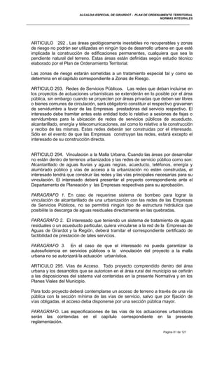 ALCALDIA ESPECIAL DE GIRARDOT - PLAN DE ORDENAMIENTO TERRITORIAL
NORMAS INTEGRALES
ARTICULO 292 . Las áreas geológicamente inestables no recuperables y zonas
de riesgo no podrán ser utilizadas en ningún tipo de desarrollo urbano en que esté
implicada la construcción de edificaciones permanentes, cualquiera que sea la
pendiente natural del terreno. Estas áreas están definidas según estudio técnico
elaborado por el Plan de Ordenamiento Territorial.
Las zonas de riesgo estarán sometidas a un tratamiento especial tal y como se
determina en el capitulo correspondiente a Zonas de Riesgo.
ARTICULO 293. Redes de Servicios Públicos. Las redes que deban incluirse en
los proyectos de actuaciones urbanísticas se extenderán en lo posible por el área
pública, sin embargo cuando se proyecten por áreas privadas que deben ser libres
o bienes comunes de circulación, será obligatorio constituir el respectivo gravamen
de servidumbre a favor de las Empresas prestadoras del servicio respectivo. El
interesado debe tramitar antes esta entidad todo lo relativo a sesiones de fajas o
servidumbres para la ubicación de redes de servicios públicos de acueducto,
alcantarillado, energía y telecomunicaciones, así como lo relativo a la construcción
y recibo de las mismas. Estas redes deberán ser construidas por el interesado.
Sólo en el evento de que las Empresas construyan las redes, estará excepto el
interesado de su construcción directa.
ARTICULO 294. Vinculación a la Malla Urbana. Cuando las áreas por desarrollar
no están dentro de terrenos urbanizados y las redes de servicio público como son:
Alcantarillado de aguas lluvias y aguas negras, acueducto, teléfonos, energía y
alumbrado público y vías de acceso a la urbanización no estén construidas, el
interesado tendrá que construir las redes y las vías principales necesarias para su
vinculación. El interesado deberá presentar el proyecto correspondiente ante el
Departamento de Planeación y las Empresas respectivas para su aprobación.
PARAGRAFO 1. En caso de requerirse sistema de bombeo para lograr la
vinculación de alcantarillado de una urbanización con las redes de las Empresas
de Servicios Públicos, no se permitirá ningún tipo de estructura hidráulica que
posibilite la descarga de aguas residuales directamente en las quebradas.
PARAGRAFO 2. El interesado que teniendo un sistema de tratamiento de aguas
residuales o un acueducto particular, quiera vincularse a la red de la Empresas de
Aguas de Girardot y la Región, deberá tramitar el correspondiente certificado de
factibilidad de prestación de tales servicios.
PARAGRAFO 3. En el caso de que el interesado no pueda garantizar la
autosuficiencia en servicios públicos o la vinculación del proyecto a la malla
urbana no se autorizará la actuación urbanística.
ARTICULO 295. Vías de Acceso. Todo proyecto comprendido dentro del área
urbana y los desarrollos que se autoricen en el área rural del municipio se ceñirán
a las disposiciones del sistema vial contenidas en la presente Normativa y en los
Planes Viales del Municipio.
Para todo proyecto deberá contemplarse un acceso de terreno a través de una vía
pública con la sección mínima de las vías de servicio, salvo que por fijación de
vías obligadas, el acceso deba disponerse por una sección pública mayor.
PARAGRAFO. Las especificaciones de las vías de los actuaciones urbanísticas
serán las contenidas en el capítulo correspondiente en la presente
reglamentación.
Pagina 81 de 121
 