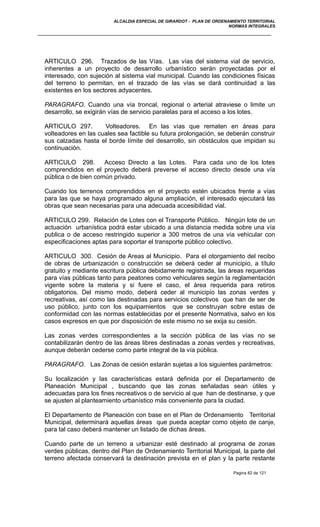 ALCALDIA ESPECIAL DE GIRARDOT - PLAN DE ORDENAMIENTO TERRITORIAL
NORMAS INTEGRALES
ARTICULO 296. Trazados de las Vías. Las vías del sistema vial de servicio,
inherentes a un proyecto de desarrollo urbanístico serán proyectadas por el
interesado, con sujeción al sistema vial municipal. Cuando las condiciones físicas
del terreno lo permitan, en el trazado de las vías se dará continuidad a las
existentes en los sectores adyacentes.
PARAGRAFO. Cuando una vía troncal, regional o arterial atraviese o limite un
desarrollo, se exigirán vías de servicio paralelas para el acceso a los lotes.
ARTICULO 297. Volteadores. En las vías que rematen en áreas para
volteadores en las cuales sea factible su futura prolongación, se deberán construir
sus calzadas hasta el borde límite del desarrollo, sin obstáculos que impidan su
continuación.
ARTICULO 298. Acceso Directo a las Lotes. Para cada uno de los lotes
comprendidos en el proyecto deberá preverse el acceso directo desde una vía
pública o de bien común privado.
Cuando los terrenos comprendidos en el proyecto estén ubicados frente a vías
para las que se haya programado alguna ampliación, el interesado ejecutará las
obras que sean necesarias para una adecuada accesibilidad vial.
ARTICULO 299. Relación de Lotes con el Transporte Público. Ningún lote de un
actuación urbanística podrá estar ubicado a una distancia medida sobre una vía
publica o de acceso restringido superior a 300 metros de una vía vehicular con
especificaciones aptas para soportar el transporte público colectivo.
ARTICULO 300. Cesión de Areas al Municipio. Para el otorgamiento del recibo
de obras de urbanización o construcción se deberá ceder al municipio, a título
gratuito y mediante escritura pública debidamente registrada, las áreas requeridas
para vías públicas tanto para peatones como vehiculares según la reglamentación
vigente sobre la materia y si fuere el caso, el área requerida para retiros
obligatorios. Del mismo modo, deberá ceder al municipio las zonas verdes y
recreativas, así como las destinadas para servicios colectivos que han de ser de
uso público, junto con los equipamientos que se construyan sobre estas de
conformidad con las normas establecidas por el presente Normativa, salvo en los
casos expresos en que por disposición de este mismo no se exija su cesión.
Las zonas verdes correspondientes a la sección pública de las vías no se
contabilizarán dentro de las áreas libres destinadas a zonas verdes y recreativas,
aunque deberán cederse como parte integral de la vía pública.
PARAGRAFO. Las Zonas de cesión estarán sujetas a los siguientes parámetros:
Su localización y las características estará definida por el Departamento de
Planeación Municipal , buscando que las zonas señaladas sean útiles y
adecuadas para los fines recreativos o de servicio al que han de destinarse, y que
se ajusten al planteamiento urbanístico más conveniente para la ciudad.
El Departamento de Planeación con base en el Plan de Ordenamiento Territorial
Municipal, determinará aquellas áreas que pueda aceptar como objeto de canje,
para tal caso deberá mantener un listado de dichas áreas.
Cuando parte de un terreno a urbanizar esté destinado al programa de zonas
verdes públicas, dentro del Plan de Ordenamiento Territorial Municipal, la parte del
terreno afectada conservará la destinación prevista en el plan y la parte restante
Pagina 82 de 121
 