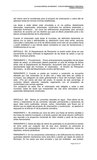 ALCALDIA ESPECIAL DE GIRARDOT - PLAN DE ORDENAMIENTO TERRITORIAL
NORMAS INTEGRALES
del mismo será la considerada para el proyecto de urbanización y sobre ella se
aplicarán todas las normas mínimas establecidas.
Las áreas a ceder deben estar vinculadas a un vía pública, debidamente
adecuadas, engramadas, arborizadas, construidos los senderos peatonales y
adecuada iluminación, así como las edificaciones proyectadas para servicios
colectivos de acuerdo con los diseños que para el efecto presentará junto a los
planos correspondientes de la urbanización.
Cuando el urbanizador ceda áreas al municipio, las delimitará claramente en
planos con su área y definiéndoles su destinación como área verde, servicios
comunales o residuales con el fin de diferenciarlas como bien de uso público fiscal
y poder establecer a que trámite deban someterse en caso de transacciones o
modificaciones en su uso.
ARTICULO 301. El Departamento de Planeación no podrá recibir obras sin que
previamente se haya verificado la legalización de las áreas de cesión a que se
refiere el artículo anterior.
PARAGRAFO 1. Procedimiento. Previo el levantamiento topográfico de las áreas
objeto de cesión, el urbanizador deberá presentar un acta de entrega de dichas
áreas ante el Departamento de Planeación, documento este que suscribirán, el
representante legal del municipio, el urbanizador, el director de Planeación
Municipal y el Jefe del Departamento Jurídico del Municipio.
PARAGRAFO 2. Cuando un predio por construir o construido, se encuentre
afectado por vías contenidas en el plan vial y deba esta área ser cedida al
municipio, hay obligación de ceder gratuitamente a favor del municipio hasta el
siete (7%) por ciento del área del predio. Si excede de este porcentaje, el
municipio deberá adquirirlo mediante negociación con el propietario de
conformidad a las normas vigentes.
Con excepción de estas vías el urbanizador esta obligado a ceder a este
municipio, todas las áreas que comprendan las vías tanto vehiculares como
peatonales debidamente construidas.
ARTICULO 302. Retiros en corrientes naturales en agua. Para efecto de los
retiros y tratamientos de las corrientes naturales permanentes y estaciones de
agua, tales como quebradas, arroyos, caños, manantiales, que fluyan por el
terreno que es objeto del proyecto de urbanización o construcción, se aplicará lo
dispuesto en el artículo 41 de la presente normativa.
PARAGRAFO 1. Se entiende por zona de retiro una franja de terreno paralela a
las líneas de máxima inundación o al borde superior del canal natural o artificial lo
que equivale a la proyección horizontal de retiro medido a partir de los puntos
antes mencionados.
PARAGRAFO 2. Sobre las fajas de retiros de quebradas no se permitirá el cambio
de zona verde por cualquier tipo de piso duro; tampoco se autorizará la
construcción de parqueaderos, piscinas, placas o zonas deportivas, zonas de
depósitos, antenas parabólicas.
PARAGRAFO 3. En los actuaciones urbanísticas y las edificaciones los retiros de
quebradas deberán mantenerse como área libre y podrán ser objeto de cesión al
Municipio. En los casos que sean privados y que las entidades que prestan
Pagina 83 de 121
 