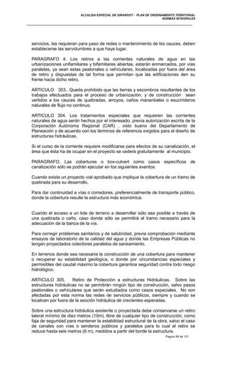 ALCALDIA ESPECIAL DE GIRARDOT - PLAN DE ORDENAMIENTO TERRITORIAL
NORMAS INTEGRALES
servicios, las requieran para paso de redes o mantenimiento de los cauces, deben
establecerse las servidumbres a que haya lugar.
PARAGRAFO 4. Los retiros a las corrientes naturales de agua en las
urbanizaciones unifamiliares y bifamiliares abiertas, estarán enmarcados, por vías
paralelas, ya sean estas peatonales o vehículares, localizadas por fuera del área
de retiro y dispuestas de tal forma que permitan que las edificaciones den su
frente hacia dicho retiro.
ARTICULO 303.. Queda prohibido que las tierras y escombros resultantes de los
trabajos efectuados para el proceso de urbanización, y de construcción sean
vertidos a los cauces de quebradas, arroyos, caños manantiales o esucrrideros
naturales de flujo no continuo.
ARTICULO 304. Los tratamientos especiales que requieren las corrientes
naturales de agua serán hechos por el interesado, previa autorización escrita de la
Corporación Autónoma Regional (CAR) , visto bueno del Departamento de
Planeación y de acuerdo con los términos de referencia exigidos para el diseño de
estructuras hidráulicas.
Si el curso de la corriente requiere modificarse para efectos de su canalización, el
área que ésta ha de ocupar en el proyecto se cederá gratuitamente al municipio.
PARAGRAFO. Las coberturas o box-culvert como casos específicos de
canalización sólo se podrán ejecutar en los siguientes eventos:
Cuando exista un proyecto vial aprobado que implique la cobertura de un tramo de
quebrada para su desarrollo.
Para dar continuidad a vías o corredores, preferencialmente de transporte público,
donde la cobertura resulte la estructura más económica.
Cuando el acceso a un lote de terreno a desarrollar sólo sea posible a través de
una quebrada o caño, caso donde sólo se permitirá el tramo necesario para la
adecuación de la banca de la vía.
Para corregir problemas sanitarios y de salubridad, previa comprobación mediante
ensayos de laboratorio de la calidad del agua y donde las Empresas Públicas no
tengan proyectados colectores paralelos de saneamiento.
En terrenos donde sea necesaria la construcción de una cobertura para mantener
o recuperar su estabilidad geológica, o donde por circunstancias especiales y
permisibles del caudal máximo la cobertura garantice seguridad contra todo riesgo
hidrológico.
ARTICULO 305. Retiro de Protección a estructuras Hidráulicas. Sobre las
estructuras hidráulicas no se permitirán ningún tipo de construcción, salvo pasos
peatonales o vehículares que serán estudiados como casos especiales. No son
afectadas por esta norma las redes de servicios públicos, siempre y cuando se
localicen por fuera de la sección hidráulica de crecientes esperadas.
Sobre una estructura hidráulica existente o proyectada debe conservarse un retiro
lateral mínimo de diez metros (10m), libre de cualquier tipo de construcción, como
faja de seguridad para mantener la estabilidad estructural de la obra, salvo el caso
de canales con vías o senderos públicos y paralelos para lo cual el retiro se
reduce hasta seis metros (6 m), medidos a partir del borde la estructura.
Pagina 84 de 121
 
