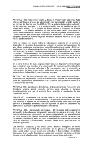 ALCALDIA ESPECIAL DE GIRARDOT - PLAN DE ORDENAMIENTO TERRITORIAL
NORMAS INTEGRALES
ARTICULO 306. Protección Forestal y Zonas de Preservación Ecológica. Todo
lote que conlleve un proceso de urbanización o de construcción se debe ajustar a
las normas del Decreto-Ley No.2811 de 1974 y reglamentarias sobre protección
de los recursos naturales, y a la reglamentación que se establezca para la
arborización urbana. En lo posible se deben proteger y preservar los árboles
existentes. Los árboles afectados por las edificaciones serán transplantados
dentro de las áreas libres, públicas o privadas, que se programen en el desarrollo.
Cuando esto no sea posible por circunstancias especiales, el interesado queda
obligado a plantar un número mayor de árboles de especies nativas o de las que
no sea posible conservar.
Para los efectos de control sobre la arborización existente en el terreno a
desarrollar, el interesado debe presentar junto con la solicitud para aprobación de
vías y loteo un plano de levantamiento topográfico del mismo a escala 1:1.000 con
localización de la arborización existente y de la propuesta indicando las especies
de los árboles de acuerdo con la reglamentación de la arborización de la presente
normativa . El Departamento de Planeación será el encargado de velar por el
cumplimiento de lo dispuesto en el presente artículo y de comunicar por escrito a
la entidad competente sobre los atentados contra los recursos naturales en su
respectivo territorio.
En el plano de Usos del Suelo se protocolizan las zonas de preservación ecológica
que se destinan para contribuir a la preservación del medio ambiente mediante la
conservación de bosques naturales o la reforestación para la protección y
mejoramiento de áreas erosionables, pudiéndose adecuar además para posible
esparcimiento de la población como parques naturales.
ARTICULO 307. Permiso para urbanizar o construir. Todo desarrollo urbanístico o
edificación que se pretenda construir en el Municipio requiere de aprobación por
parte del Departamento de Planeación o la Curaduría para poder dar comienzo a
la ejecución de las obras.
ARTICULO 308.. Construcción Simultanea. El Departamento de Planeación o la
Curaduría Urbana, podrá conceder permiso para urbanizar y construir
simultáneamente una vez el proyecto haya obtenido la aprobación de sus
respectivos planos.
PARAGRAFO. Se entiende que para la iniciación de las edificaciones se debe
haber obtenido la licencia de construcción. Los procesos urbanísticos para lotes
con servicios o aquellos en los cuales las construcciones sean ejecutadas por
personas o entidades diferentes a las que ejecutan las obras de urbanismo, no
podrán tener autorización para construcción simultánea.
ARTICULO 309.. Construcción por Etapas. El interesado podrá proponer la
aprobación de las etapas de construcción que determine para su proyecto. Si se
opta por el sistema de construcción por etapas, éstas deberán ser autosuficientes
en todos sus servicios básicos: acueducto, alcantarillado, energía, canalizaciones
de telecomunicaciones y aseo, así como en las obras de urbanización necesarias
para su adecuado funcionamiento: accesos, áreas libres, parqueaderos de
visitantes y privados.
Los servicios colectivos y las áreas verdes deberán entregarse en forma
proporcional en cada etapa de construcción. En los planos del proyecto todas
estas áreas deben quedar claramente definidas y determinadas, debiéndose
acompañar de un cuadro de áreas por etapas, que contengan los datos numéricos
de cada una de ellas los cuales deberán tenerse en cuenta para el recibo.
Pagina 85 de 121
 