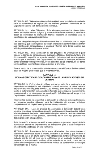 ALCALDIA ESPECIAL DE GIRARDOT - PLAN DE ORDENAMIENTO TERRITORIAL
NORMAS INTEGRALES
ARTICULO 310. Todo desarrollo urbanístico deberá estar vinculado a la malla vial
para su construcción se regirán por las normas generales contenidas en el
Capitulo del sistema vial de la presente normativa.
ARTICULO 311. Vías Obligadas. Toda vía consignada en los planes viales,
tendrá el carácter de vía obligada y el Departamento de Planeación esta en él
deber de suministrar la información técnica necesaria al interesado para la
planificación de su proyecto urbanístico.
Las vías obligadas comprendidas dentro de un lote no urbanizado que no hayan
sido cedidas y que sean objeto de ejecución prioritaria de conformidad con el Plan
Vial vigente serán construidas por el Municipio y forman parte de las cesiones que
a título gratuito deben entregarse a éste.
ARTICULO 312.. Para aprobación de los proyectos de urbanización o para
obtener la licencia de construcción de cualquier edificación, deberá adjuntarse a la
documentación requerida, el acta de inventario del estado del espacio público,
suscrita por el interesado y el Departamento de Planeación Municipal, en la cual
conste el estado de los pavimentos, de las calzadas, de los andenes, de las zonas
verdes públicas y corrientes de agua, próximas al proyecto.
Para el recibo de la urbanización o de la construcción el Espacio Público deberá
estar en mejor o igual estado que al iniciar las obras.
CAPITULO 3.
NORMAS ESPECIFICAS DE CONSTRUCCION DE LAS EDIFICACIONES EN
GENERAL
ARTICULO 313. En los lotes sin edificar que hacen parte de la malla urbana ya
desarrollada es obligación del propietario construir un muro de cierre hasta la
altura de dos con cincuenta metros (2.50 metros), dicho muro se construirá en
ladrillo o material similar, con acabado de fachada que no requiera mantenimiento,
respetando el o los paramentos de construcción definidos para el sector por el
Departamento de Planeación Municipal
Sobre estos muros no se admitirá la colocación o pintura de avisos publicitarios,
sin embargo pueden utilizarse para la instalación de murales artísticos,
cumpliendo con las disposiciones y normas correspondientes.
ARTICULO 314. Lotes en proceso de construcción o demolición deberá tener
un cierre provisional construido de acuerdo con los paramentos existentes, deberá
además presentar las protecciones necesarias para evitar la caída de materiales
sobre los andenes o vías públicas, permitiendo así el libre flujo peatonal y la
debida protección a los peatones.
Toda demolición voluntaria de edificaciones públicas o privadas, requerirá de la
autorización escrita del Departamento de Planeación, para lo cual se seguirá el
procedimiento establecido en este Normativa.
ARTICULO 315. Tratamientos de los Muros y Fachadas. Los muros laterales o
posteriores construidos sobre el lindero, divisorios o de cierre y que resalten al
nivel de las vías o en altura sobre otras edificaciones, tendrá un tratamiento de
fachada acorde con el resto de la edificación en un acabado duradero que
requiera un mantenimiento mínimo; dicho tratamiento se hará constar en los
planos que acompañan a la solicitud de la licencia de construcción y se exigirá
para el recibo de la misma.
Pagina 86 de 121
 