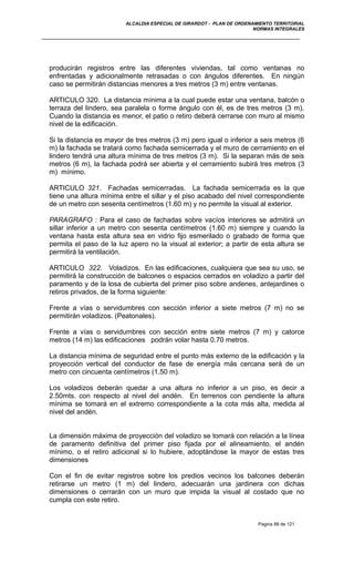 ALCALDIA ESPECIAL DE GIRARDOT - PLAN DE ORDENAMIENTO TERRITORIAL
NORMAS INTEGRALES
producirán registros entre las diferentes viviendas, tal como ventanas no
enfrentadas y adicionalmente retrasadas o con ángulos diferentes. En ningún
caso se permitirán distancias menores a tres metros (3 m) entre ventanas.
ARTICULO 320. La distancia mínima a la cual puede estar una ventana, balcón o
terraza del lindero, sea paralela o forme ángulo con él, es de tres metros (3 m).
Cuando la distancia es menor, el patio o retiro deberá cerrarse con muro al mismo
nivel de la edificación.
Si la distancia es mayor de tres metros (3 m) pero igual o inferior a seis metros (6
m) la fachada se tratará como fachada semicerrada y el muro de cerramiento en el
lindero tendrá una altura mínima de tres metros (3 m). Si la separan más de seis
metros (6 m), la fachada podrá ser abierta y el cerramiento subirá tres metros (3
m) mínimo.
ARTICULO 321. Fachadas semicerradas. La fachada semicerrada es la que
tiene una altura mínima entre el sillar y el piso acabado del nivel correspondiente
de un metro con sesenta centímetros (1.60 m) y no permite la visual al exterior.
PARAGRAFO : Para el caso de fachadas sobre vacíos interiores se admitirá un
sillar inferior a un metro con sesenta centímetros (1.60 m) siempre y cuando la
ventana hasta esta altura sea en vidrio fijo esmerilado o grabado de forma que
permita el paso de la luz apero no la visual al exterior; a partir de esta altura se
permitirá la ventilación.
ARTICULO 322. Voladizos. En las edificaciones, cualquiera que sea su uso, se
permitirá la construcción de balcones o espacios cerrados en voladizo a partir del
paramento y de la losa de cubierta del primer piso sobre andenes, antejardines o
retiros privados, de la forma siguiente:
Frente a vías o servidumbres con sección inferior a siete metros (7 m) no se
permitirán voladizos. (Peatonales).
Frente a vías o servidumbres con sección entre siete metros (7 m) y catorce
metros (14 m) las edificaciones podrán volar hasta 0.70 metros.
La distancia mínima de seguridad entre el punto más externo de la edificación y la
proyección vertical del conductor de fase de energía más cercana será de un
metro con cincuenta centímetros (1.50 m).
Los voladizos deberán quedar a una altura no inferior a un piso, es decir a
2.50mts. con respecto al nivel del andén. En terrenos con pendiente la altura
mínima se tomará en el extremo correspondiente a la cota más alta, medida al
nivel del andén.
La dimensión máxima de proyección del voladizo se tomará con relación a la línea
de paramento definitiva del primer piso fijada por el alineamiento, el andén
mínimo, o el retiro adicional si lo hubiere, adoptándose la mayor de estas tres
dimensiones
Con el fin de evitar registros sobre los predios vecinos los balcones deberán
retirarse un metro (1 m) del lindero, adecuarán una jardinera con dichas
dimensiones o cerrarán con un muro que impida la visual al costado que no
cumpla con este retiro.
Pagina 88 de 121
 