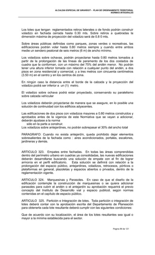 ALCALDIA ESPECIAL DE GIRARDOT - PLAN DE ORDENAMIENTO TERRITORIAL
NORMAS INTEGRALES
Los lotes que tengan reglamentados retiros laterales o de fondo podrán construir
voladizo en fachada cerrada hasta 0.30 mts. Sobre retiros a quebradas la
dimensión máxima de proyección del voladizo será de 0.8 0 mts.
Sobre áreas públicas definidas como parques, zonas verdes o recreativas, las
edificaciones podrán volar hasta 0.80 metros siempre y cuando entre ambos
medie un sendero peatonal de seis metros (6 m) de ancho mínimo.
Los voladizos sobre ochavas, podrán proyectarse hasta 0.80 metros tomados a
partir de la prolongación de las líneas de paramento de los dos costados de
cuadra que la conforman, con un máximo del 75% del andén menor. No podrán
tener una altura inferior tomada con relación a cualquier punto del andén, a dos
pisos en zona residencial y comercial, y a tres metros con cincuenta centímetros
(3.50 m) en el centro y en los centros de zona.
En ningún caso la distancia entre el borde de la calzada y la proyección del
voladizo podrá ser inferior a un (1) metro.
El voladizo sobre ochava podrá estar proyectado, conservando su paralelismo
sobre calzada vehícular
Los voladizos deberán proyectarse de manera que se asegure, en lo posible una
solución de continuidad con los edificios adyacentes.
Las edificaciones de dos pisos con voladizos mayores a 0.80 metros construidos y
aprobados antes de la vigencia de este Normativa que se vayan a adicionar,
deberán ajustase a la norma
sólo en la parte a construir.
Los voladizos sobre antejardines, no podrán sobrepasar el 30% del ancho total
PARAGRAFO: Cuando no exista antejardín, queda prohibido dejar elementos
sobresalientes de la fachada como : aires acondicionados, portales, escalones,
jardineras y demás.
ARTICULO 323. Empates entre fachadas. En todas las áreas comprendidas
dentro del perímetro urbano en cuadras ya consolidadas, las nuevas edificaciones
deberán desarrollarse buscando una solución de empate con el fin de lograr
armonía en el perfil edificatorio. Esta solución se definirá con relación a la
prolongación del espacio público, antejardines, voladizos, retrocesos, pórticos o
plataformas en general, plazoletas y espacios abiertos o privados, dentro de la
reglamentación vigente.
ARTICULO 324. Marquesinas y Parasoles. En caso de que el diseño de la
edificación contemple la construcción de marquesinas o se quiera adicionar
parasoles para cubrir el andén o el antejardín su aprobación requerirá el previo
concepto del Instituto de Desarrollo vial y espacio publicol, según normas
contenidas en el capítulo de espacio público.
ARTICULO 325. Partición e Integración de lotes. Toda partición o integración de
lotes deberá contar con la aprobación escrita del Departamento de Planeación
para obtenerla cada lote resultante deberá cumplir con las siguientes condiciones:
Que de acuerdo con su localización, el área de los lotes resultantes sea igual o
mayor a la mínima establecida para el sector.
Pagina 89 de 121
 
