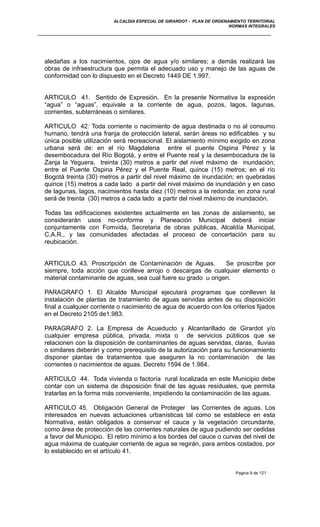 ALCALDIA ESPECIAL DE GIRARDOT - PLAN DE ORDENAMIENTO TERRITORIAL
NORMAS INTEGRALES
aledañas a los nacimientos, ojos de agua y/o similares; a demás realizará las
obras de infraestructura que permita el adecuado uso y manejo de las aguas de
conformidad con lo dispuesto en el Decreto 1449 DE 1.997.
ARTICULO 41. Sentido de Expresión. En la presente Normativa la expresión
“agua” o “aguas”, equivale a la corriente de agua, pozos, lagos, lagunas,
corrientes, subterráneas o similares.
ARTICULO 42: Toda corriente o nacimiento de agua destinada o no al consumo
humano, tendrá una franja de protección lateral, serán áreas no edificables y su
única posible utilización será recreacional. El aislamiento mínimo exigido en zona
urbana será de: en el río Magdalena entre el puente Ospina Pérez y la
desembocadura del Río Bogotá, y entre el Puente real y la desembocadura de la
Zanja la Yeguera, treinta (30) metros a partir del nivel máximo de inundación;
entre el Puente Ospina Pérez y el Puente Real, quince (15) metros; en el río
Bogotá treinta (30) metros a partir del nivel máximo de inundación; en quebradas
quince (15) metros a cada lado a partir del nivel máximo de inundación y en caso
de lagunas, lagos, nacimientos hasta diez (10) metros a la redonda; en zona rural
será de treinta (30) metros a cada lado a partir del nivel máximo de inundación.
Todas las edificaciones existentes actualmente en las zonas de aislamiento, se
considerarán usos no-conforme y Planeación Municipal deberá iniciar
conjuntamente con Fomvida, Secretaria de obras públicas, Alcaldía Municipal,
C.A.R., y las comunidades afectadas el proceso de concertación para su
reubicación.
ARTICULO 43. Proscripción de Contaminación de Aguas. Se proscribe por
siempre, toda acción que conlleve arrojo o descargas de cualquier elemento o
material contaminante de aguas, sea cual fuere su grado u origen.
PARAGRAFO 1. El Alcalde Municipal ejecutará programas que conlleven la
instalación de plantas de tratamiento de aguas servidas antes de su disposición
final a cualquier corriente o nacimiento de agua de acuerdo con los criterios fijados
en el Decreto 2105 de1.983.
PARAGRAFO 2. La Empresa de Acueducto y Alcantarillado de Girardot y/o
cualquier empresa pública, privada, mixta o de servicios públicos que se
relacionen con la disposición de contaminantes de aguas servidas, claras, lluvias
o similares deberán y como prerequisito de la autorización para su funcionamiento
disponer plantas de tratamientos que aseguren la no contaminación de las
corrientes o nacimientos de aguas. Decreto 1594 de 1.984.
ARTICULO 44. Toda vivienda o factoría rural localizada en este Municipio debe
contar con un sistema de disposición final de las aguas residuales, que permita
tratarlas en la forma más conveniente, impidiendo la contaminación de las aguas.
ARTICULO 45. Obligación General de Proteger las Corrientes de aguas. Los
interesados en nuevas actuaciones urbanísticas tal como se establece en esta
Normativa, están obligados a conservar el cauce y la vegetación circundante,
como área de protección de las corrientes naturales de agua pudiendo ser cedidas
a favor del Municipio. El retiro mínimo a los bordes del cauce o curvas del nivel de
agua máxima de cualquier corriente de agua se regirán, para ambos costados, por
lo establecido en el artículo 41.
Pagina 9 de 121
 